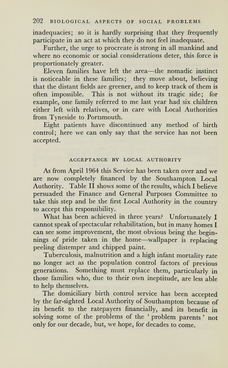 202 BIOLOGICAL ASPECTS OF SOCIAL PROBLEMS inadequacies; so it is hardly surprising that they frequently participate in an act at which they do not feel inadequate. Further, the urge to procreate is strong in all mankind and where no economic or social considerations deter, this force is proportionately greater. Eleven families have left the area—the nomadic instinct is noticeable in these families; they move about, believing that the distant fields are greener, and to keep track of them is often impossible. This is not without its tragic side; for example, one family referred to me last year had six children either left with relatives, or in care with Local Authorities from Tyneside to Portsmouth. Eight patients have discontinued any method of birth control; here we can only say that the service has not been accepted. ACCEPTANCE BY LOCAL AUTHORITY As from April 1964 this Service has been taken over and we are now completely financed by the Southampton Local Authority. Table II shows some of the results, which I believe persuaded the Finance and General Purposes Committee to take this step and be the first Local Authority in the country to accept this responsibility. What has been achieved in three years? Unfortunately I cannot speak of spectacular rehabilitation, but in many homes I can see some improvement, the most obvious being the begin¬ nings of pride taken in the home—wallpaper is replacing peeling distemper and chipped paint. Tuberculosis, malnutrition and a high infant mortality rate no longer act as the population control factors of previous generations. Something must replace them, particularly in those families who, due to their own ineptitude, are less able to help themselves. The domiciliary birth control service has been accepted by the far-sighted Local Authority of Southampton because of its benefit to the ratepayers financially, and its benefit in solving some of the problems of the ' problem parents ' not only for our decade, but, we hope, for decades to come.