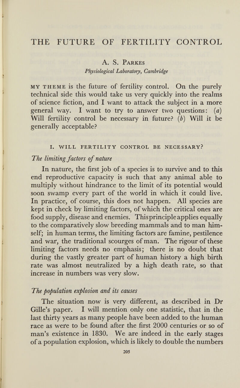 THE FUTURE OF FERTILITY CONTROL A. S. Parkes Physiological Laboratory, Cambridge my theme is the future of fertility control. On the purely technical side this would take us very quickly into the realms of science fiction, and I want to attack the subject in a more general way. I want to try to answer two questions: {a) Will fertility control be necessary in future? {b) Will it be generally acceptable? i. will fertility control be necessary? The limiting factors of nature In nature, the first job of a species is to survive and to this end reproductive capacity is such that any animal able to multiply without hindrance to the limit of its potential would soon swamp every part of the world in which it could live. In practice, of course, this does not happen. All species are kept in check by limiting factors, of which the critical ones are food supply, disease and enemies. This principle applies equally to the comparatively slow breeding mammals and to man him¬ self; in human terms, the limiting factors are famine, pestilence and war, the traditional scourges of man. The rigour of these limiting factors needs no emphasis; there is no doubt that during the vastly greater part of human history a high birth rate was almost neutralized by a high death rate, so that increase in numbers was very slow. The population explosion and its causes The situation now is very different, as described in Dr Gille's paper. I will mention only one statistic, that in the last thirty years as many people have been added to the human race as were to be found after the first 2000 centuries or so of man's existence in 1830. We are indeed in the early stages of a population explosion, which is likely to double the numbers 205