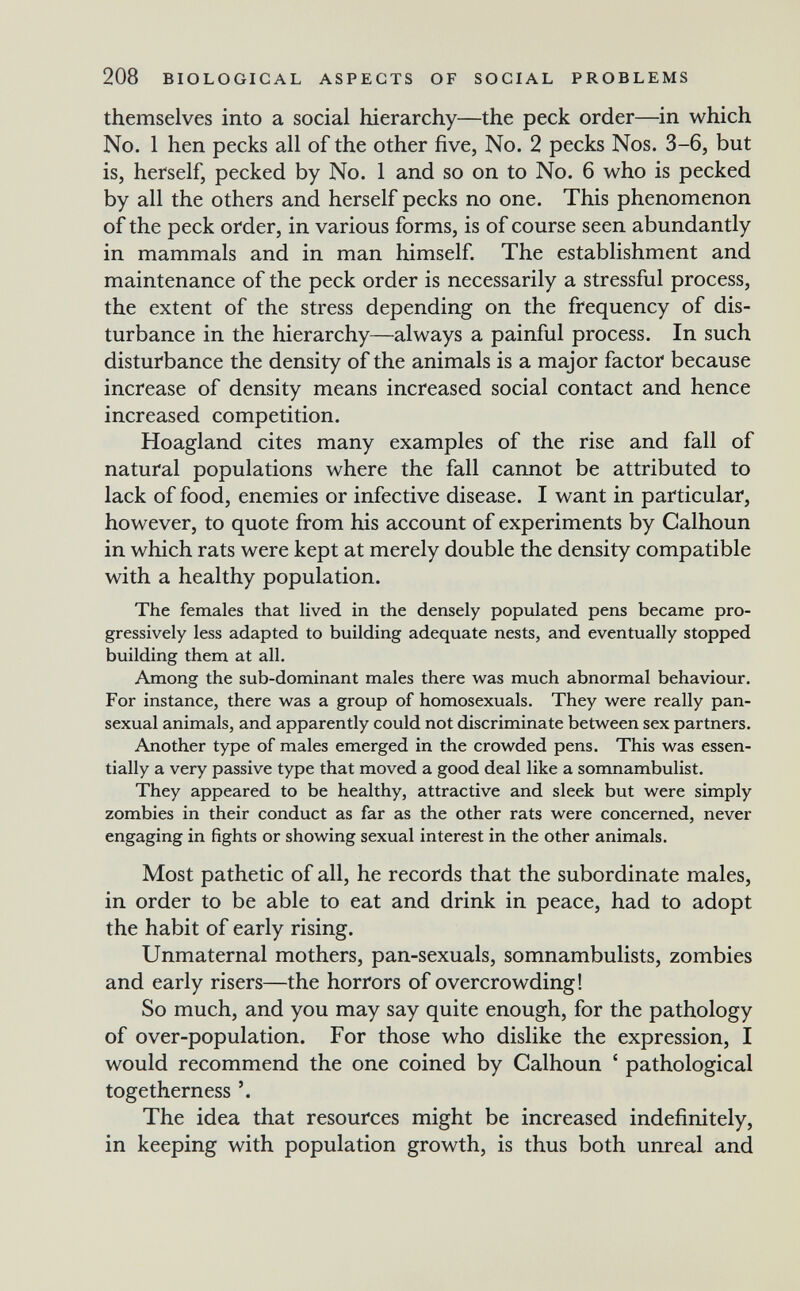 208 BIOLOGICAL ASPECTS OF SOCIAL PROBLEMS themselves into a social hierarchy—the peck order—in which No. 1 hen pecks all of the other five, No. 2 pecks Nos. 3-6, but is, herself, pecked by No. 1 and so on to No. 6 who is pecked by all the others and herself pecks no one. This phenomenon of the peck order, in various forms, is of course seen abundantly in mammals and in man himself. The establishment and maintenance of the peck order is necessarily a stressful process, the extent of the stress depending on the frequency of dis¬ turbance in the hierarchy—always a painful process. In such disturbance the density of the animals is a major factor because increase of density means increased social contact and hence increased competition. Hoagland cites many examples of the rise and fall of natural populations where the fall cannot be attributed to lack of food, enemies or infective disease. I want in particular, however, to quote from his account of experiments by Calhoun in which rats were kept at merely double the density compatible with a healthy population. The females that lived in the densely populated pens became pro¬ gressively less adapted to building adequate nests, and eventually stopped building them at all. Among the sub-dominant males there was much abnormal behaviour. For instance, there was a group of homosexuals. They were really pan- sexual animals, and apparently could not discriminate between sex partners. Another type of males emerged in the crowded pens. This was essen¬ tially a very passive type that moved a good deal like a somnambulist. They appeared to be healthy, attractive and sleek but were simply zombies in their conduct as far as the other rats were concerned, never engaging in fights or showing sexual interest in the other animals. Most pathetic of all, he records that the subordinate males, in order to be able to eat and drink in peace, had to adopt the habit of early rising. Unmaternal mothers, pan-sexuals, somnambulists, zombies and early risers—the horrors of overcrowding! So much, and you may say quite enough, for the pathology of over-population. For those who dislike the expression, I would recommend the one coined by Calhoun ' pathological togetherness The idea that resources might be increased indefinitely, in keeping with population growth, is thus both unreal and