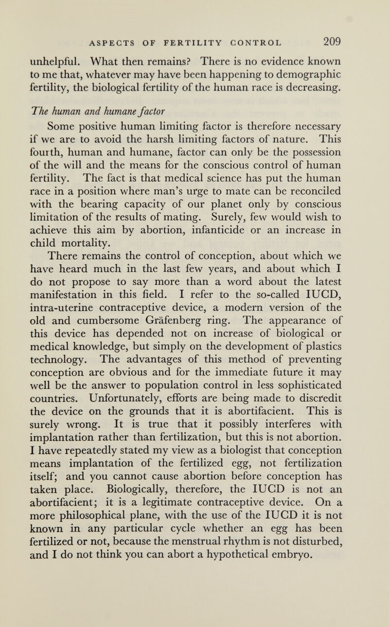 ASPECTS OF FERTILITY CONTROL 209 unhelpful. What then remains? There is no evidence known to me that, whatever may have been happening to demographic fertility, the biological fertility of the human race is decreasing. The human and humane factor Some positive human limiting factor is therefore necessary if we are to avoid the harsh limiting factors of nature. This fourth, human and humane, factor can only be the possession of the will and the means for the conscious control of human fertility. The fact is that medical science has put the human race in a position where man's urge to mate can be reconciled with the bearing capacity of our planet only by conscious limitation of the results of mating. Surely, few would wish to achieve this aim by abortion, infanticide or an increase in child mortality. There remains the control of conception, about which we have heard much in the last few years, and about which I do not propose to say more than a word about the latest manifestation in this field. I refer to the so-called lUCD, intra-uterine contraceptive device, a modern version of the old and cumbersome Gräfenberg ring. The appearance of this device has depended not on increase of biological or medical knowledge, but simply on the development of plastics technology. The advantages of this method of preventing conception are obvious and for the immediate future it may well be the answer to population control in less sophisticated countries. Unfortunately, efforts are being made to discredit the device on the grounds that it is abortifacient. This is surely wrong. It is true that it possibly interferes with implantation rather than fertilization, but this is not abortion. I have repeatedly stated my view as a biologist that conception means implantation of the fertilized egg, not fertilization itself; and you cannot cause abortion before conception has taken place. Biologically, therefore, the lUCD is not an abortifacient; it is a legitimate contraceptive device. On a more philosophical plane, with the use of the lUGD it is not known in any particular cycle whether an egg has been fertilized or not, because the menstrual rhythm is not disturbed, and I do not think you can abort a hypothetical embryo.