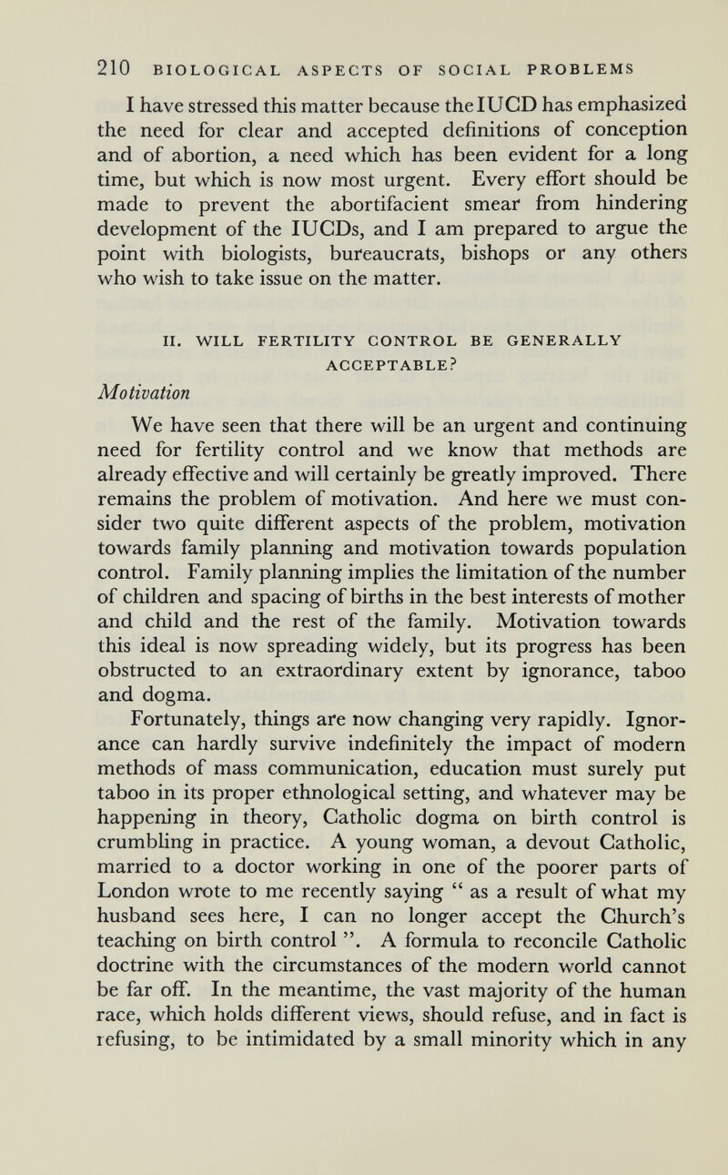 210 BIOLOGICAL ASPECTS OF SOCIAL PROBLEMS I have stressed this matter because thelUCD has emphasized the need for clear and accepted definitions of conception and of abortion, a need which has been evident for a long time, but which is now most urgent. Every effort should be made to prevent the abortifacient smear from hindering development of the lUGDs, and I am prepared to argue the point with biologists, bureaucrats, bishops or any others who wish to take issue on the matter. II. WILL FERTILITY CONTROL BE GENERALLY ACCEPTABLE? Motivation We have seen that there will be an urgent and continuing need for fertility control and we know that methods are already effective and will certainly be greatly improved. There remains the problem of motivation. And here we must con¬ sider two quite different aspects of the problem, motivation towards family planning and motivation towards population control. Family planning implies the limitation of the number of children and spacing of births in the best interests of mother and child and the rest of the family. Motivation towards this ideal is now spreading widely, but its progress has been obstructed to an extraordinary extent by ignorance, taboo and dogma. Fortunately, things are now changing very rapidly. Ignor¬ ance can hardly survive indefinitely the impact of modern methods of mass communication, education must surely put taboo in its proper ethnological setting, and whatever may be happening in theory. Catholic dogma on birth control is crumbling in practice. A young woman, a devout Catholic, married to a doctor working in one of the poorer parts of London wrote to me recently saying  as a result of what my husband sees here, I can no longer accept the Church's teaching on birth control . A formula to reconcile Catholic doctrine with the circumstances of the modern world cannot be far off. In the meantime, the vast majority of the human race, which holds different views, should refuse, and in fact is refusing, to be intimidated by a small minority which in any
