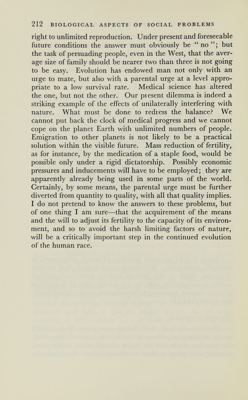 212 BIOLOGICAL ASPECTS OF SOCIAL PROBLEMS right to unlimited reproduction. Under present and foreseeable future conditions the answer must obviously be no; but the task of persuading people, even in the West, that the aver¬ age size of family should be nearer two than three is not going to be easy. Evolution has endowed man not only with an urge to mate, but also with a parental urge at a level appro¬ priate to a low survival rate. Medical science has altered the one, but not the other. Our present dilemma is indeed a striking example of the effects of unilaterally interfering with nature. What must be done to redress the balance? We cannot put back the clock of medical progress and we cannot cope on the planet Earth with unlimited numbers of people. Emigration to other planets is not likely to be a practical solution within the visible future. Mass reduction of fertility, as for instance, by the medication of a staple food, would be possible only under a rigid dictatorship. Possibly economic pressures and inducements will have to be employed ; they are apparently already being used in some parts of the world. Certainly, by some means, the parental urge must be further diverted from quantity to quality, with all that quality implies. I do not pretend to know the answers to these problems, but of one thing I am sure—that the acquirement of the means and the will to adjust its fertility to the capacity of its environ¬ ment, and so to avoid the harsh limiting factors of nature, will be a critically important step in the continued evolution of the human race.