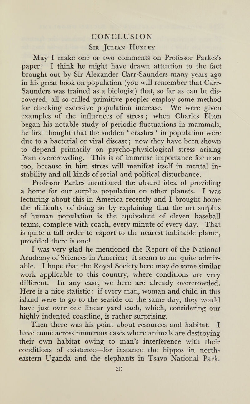 CONCLUSION Sir Julian Huxley May I make one or two comments on Professor Parkes's paper? I think he might have drawn attention to the fact brought out by Sir Alexander Carr-Saunders many years ago in his great book on population (you will remember that Carr- Saunders was trained as a biologist) that, so far as can be dis¬ covered, all so-called primitive peoples employ some method for checking excessive population increase. We were given examples of the influences of stress ; when Charles Elton began his notable study of periodic fluctuations in mammals, he first thought that the sudden ' crashes ' in population were due to a bacterial or viral disease ; now they have been shown to depend primarily on psycho-physiological stress arising from overcrowding. This is of immense importance for man too, because in him stress will manifest itself in mental in¬ stability and all kinds of social and political disturbance. Professor Parkes mentioned the absurd idea of providing a home for our surplus population on other planets. I was lecturing about this in America recently and I brought home the difficulty of doing so by explaining that the net surplus of human population is the equivalent of eleven baseball teams, complete with coach, every minute of every day. That is quite a tall order to export to the nearest habitable planet, provided there is one! I was very glad he mentioned the Report of the National Academy of Sciences in America ; it seems to me quite admir¬ able. I hope that the Royal Society here may do some similar work applicable to this country, where conditions are very different. In any case, we here are already overcrowded. Here is a nice statistic : if every man, woman and child in this island were to go to the seaside on the same day, they would have just over one linear yard each, which, considering our highly indented coastline, is rather surprising. Then there was his point about resources and habitat. I have come across numerous cases where animals are destroying their own habitat owing to man's interference with their conditions of existence—for instance the hippos in north¬ eastern Uganda and the elephants in Tsavo National Park. 213