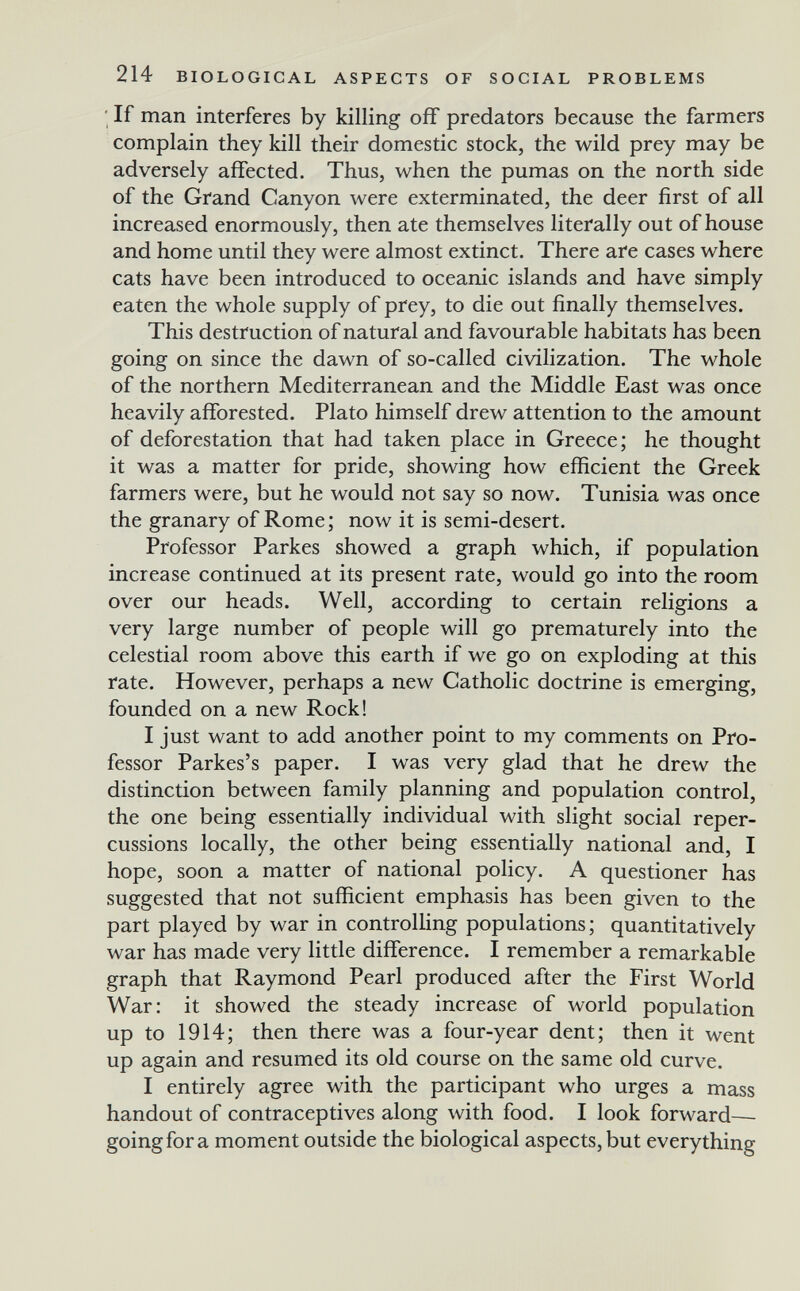 214 BIOLOGICAL ASPECTS OF SOCIAL PROBLEMS ; If man interferes by killing off predators because the farmers complain they kill their domestic stock, the wild prey may be adversely affected. Thus, when the pumas on the north side of the Grand Canyon were exterminated, the deer first of all increased enormously, then ate themselves literally out of house and home until they were almost extinct. There are cases where cats have been introduced to oceanic islands and have simply eaten the whole supply of pfey, to die out finally themselves. This destruction of natural and favourable habitats has been going on since the dawn of so-called civilization. The whole of the northern Mediterranean and the Middle East was once heavily afiforested. Plato himself drew attention to the amount of deforestation that had taken place in Greece; he thought it was a matter for pride, showing how efficient the Greek farmers were, but he would not say so now. Tunisia was once the granary of Rome; now it is semi-desert. Professor Parkes showed a graph which, if population increase continued at its present rate, would go into the room over our heads. Well, according to certain religions a very large number of people will go prematurely into the celestial room above this earth if we go on exploding at this rate. However, perhaps a new Catholic doctrine is emerging, founded on a new Rock! I just want to add another point to my comments on Pro¬ fessor Parkes's paper. I was very glad that he drew the distinction between family planning and population control, the one being essentially individual with slight social reper¬ cussions locally, the other being essentially national and, I hope, soon a matter of national policy. A questioner has suggested that not sufficient emphasis has been given to the part played by war in controlhng populations ; quantitatively war has made very little difference. I remember a remarkable graph that Raymond Pearl produced after the First World War: it showed the steady increase of world population up to 1914; then there was a four-year dent; then it went up again and resumed its old course on the same old curve. I entirely agree with the participant who urges a mass handout of contraceptives along with food. I look forward—■ going for a moment outside the biological aspects, but everything