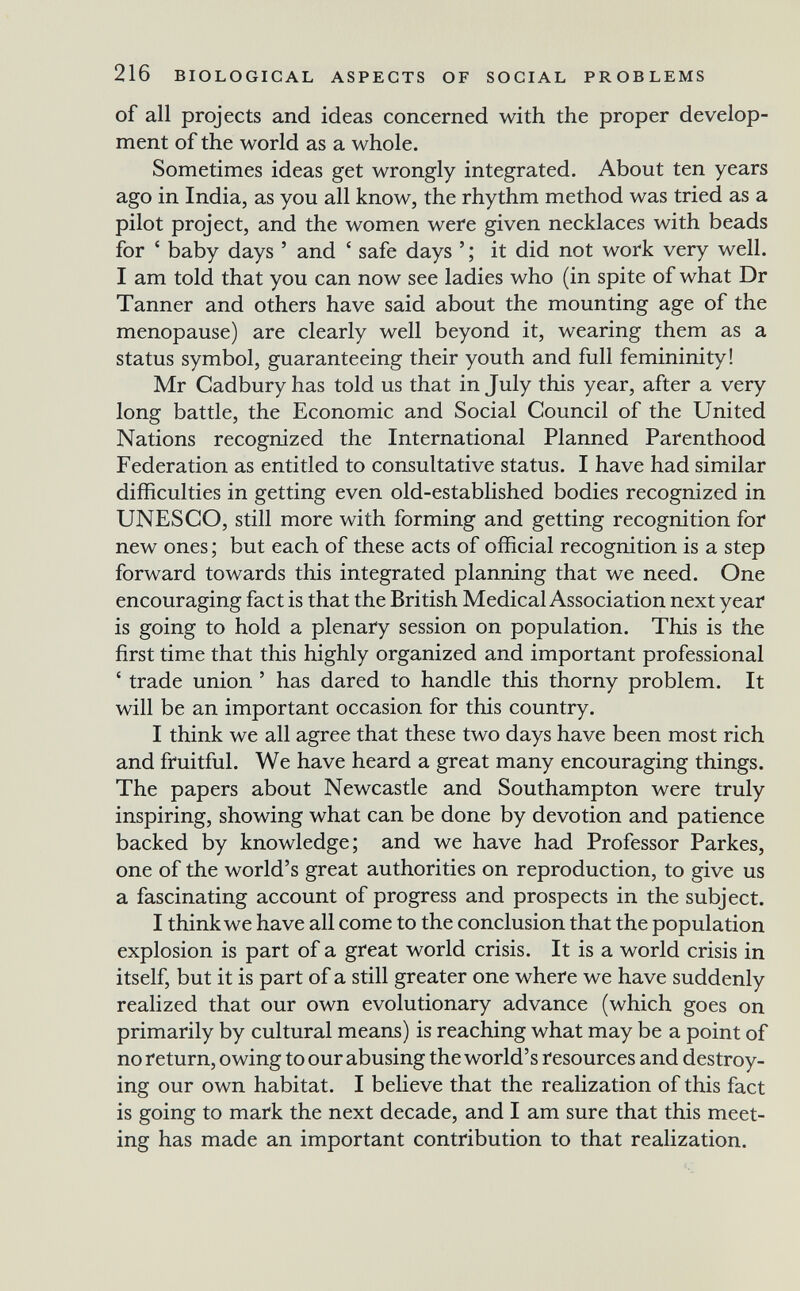 216 BIOLOGICAL ASPECTS OF SOCIAL PROBLEMS of all projects and ideas concerned with the proper develop¬ ment of the world as a whole. Sometimes ideas get wrongly integrated. About ten years ago in India, as you all know, the rhythm method was tried as a pilot project, and the women were given necklaces with beads for ' baby days ' and ' safe days ' ; it did not work very well. I am told that you can now see ladies who (in spite of what Dr Tanner and others have said about the mounting age of the menopause) are clearly well beyond it, wearing them as a status symbol, guaranteeing their youth and full femininity! Mr Cadbury has told us that in July this year, after a very long battle, the Economic and Social Council of the United Nations recognized the International Planned Parenthood Federation as entitled to consultative status. I have had similar difficulties in getting even old-established bodies recognized in UNESCO, still more with forming and getting recognition for new ones ; but each of these acts of official recognition is a step forward towards this integrated planning that we need. One encouraging fact is that the British Medical Association next year is going to hold a plenary session on population. This is the first time that this highly organized and important professional ' trade union ' has dared to handle this thorny problem. It will be an important occasion for this country. I think we all agree that these two days have been most rich and fruitful. We have heard a great many encouraging things. The papers about Newcastle and Southampton were truly inspiring, showing what can be done by devotion and patience backed by knowledge; and we have had Professor Parkes, one of the world's great authorities on reproduction, to give us a fascinating account of progress and prospects in the subject. I think we have all come to the conclusion that the population explosion is part of a great world crisis. It is a world crisis in itself, but it is part of a still greater one where we have suddenly realized that our own evolutionary advance (which goes on primarily by cultural means) is reaching what may be a point of no return, owing to our abusing the world's resources and destroy¬ ing our own habitat. I believe that the realization of this fact is going to mark the next decade, and I am sure that this meet¬ ing has made an important contribution to that realization.
