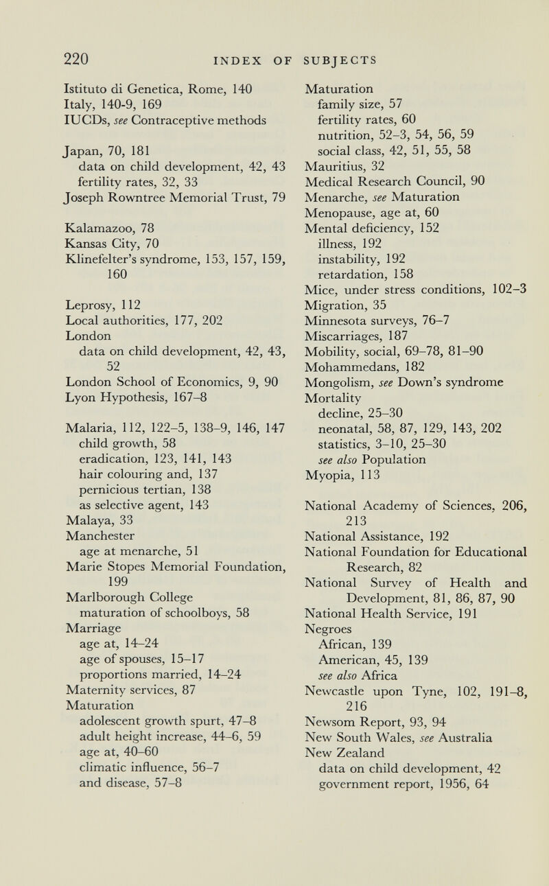 220 INDEX OF SUBJECTS Istituto di Genetica, Rome, 140 Italy, 140-9, 169 lUCDs, see Contraceptive methods Japan, 70, 181 data on child development, 42, 43 fertility rates, 32, 33 Joseph Rovratree Memorial Trust, 79 Kalamazoo, 78 Kansas City, 70 Klinefelter's syndrome, 153, 157, 159, 160 Leprosy, 112 Local authorities, 177, 202 London data on child development, 42, 43, 52 London School of Economics, 9, 90 Lyon Hypothesis, 167-8 Malaria, 112, 122-5, 138-9, 146, 147 child growth, 58 eradication, 123, 141, 143 hair colouring and, 137 pernicious tertian, 138 as selective agent, 143 Malaya, 33 Manchester age at menarche, 51 Marie Stopes Memorial Foundation, 199 Marlborough College maturation of schoolboys, 58 Marriage age at, 14-24 age of spouses, 15-17 proportions married, 14-24 Maternity services, 87 Maturation adolescent growth spurt, 47-8 adult height increase, 44-6, 59 age at, 40-60 climatic influence, 56-7 and disease, 57-8 Maturation family size, 57 fertility rates, 60 nutrition, 52-3, 54, 56, 59 social class, 42, 51, 55, 58 Mauritius, 32 Medical Research Council, 90 Menarche, see Maturation Menopause, age at, 60 Mental deficiency, 152 illness, 192 instability, 192 retardation, 158 Mice, under stress conditions, 102-3 Migration, 35 Minnesota surveys, 76-7 Miscarriages, 187 Mobility, social, 69-78, 81-90 Mohammedans, 182 Mongolism, see Down's syndrome Mortality decline, 25-30 neonatal, 58, 87, 129, 143, 202 statistics, 3-10, 25-30 see also Population Myopia, 113 National Academy of Sciences. 206, 213 National Assistance, 192 National Foundation for Educational Research, 82 National Survey of Health and Development, 81, 86, 87, 90 National Health Service, 191 Negroes African, 139 American, 45, 139 see also Africa Newcastle upon Tyne, 102, 191-8, 216 Newsom Report, 93, 94 New South Wales, see Australia New Zealand data on child development, 42 government report, 1956, 64