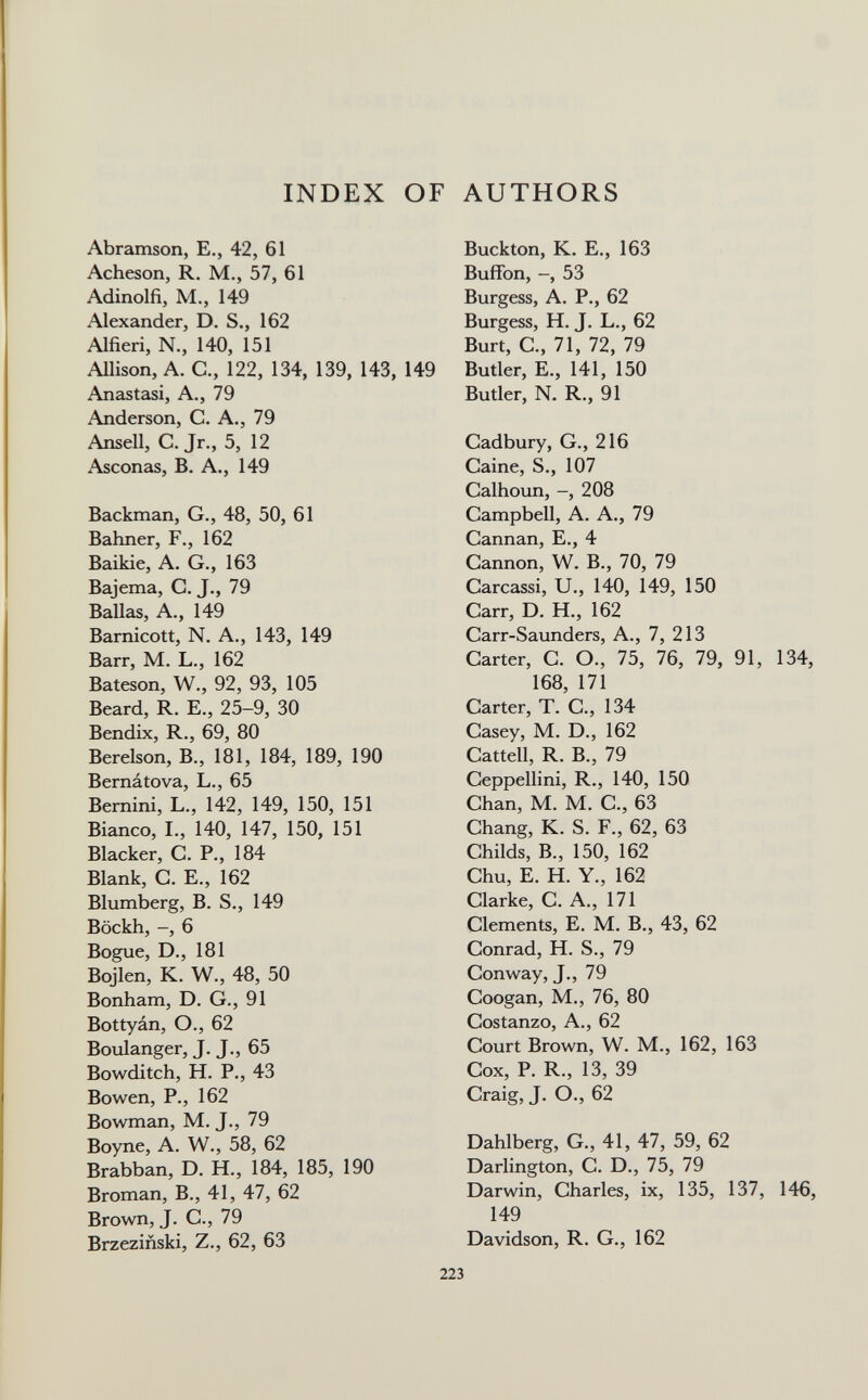 INDEX OF AUTHORS Abramson, E,, 42, 61 Acheson, R. M., 57, 61 Adinolfi, M., 149 Alexander, D. S., 162 Alfieri, N., 140, 151 Allison, A. C., 122, 134, 139, 143, 149 Anas tasi, A., 79 Anderson, C. A., 79 Ansell, C. Jr., 5, 12 Asconas, B. A., 149 Backman, G., 48, 50, 61 Bahner, F., 162 Baikie, A. G., 163 Bajema, C. J., 79 Bailas, A., 149 Barnicott, N. A., 143, 149 Barr, M. L., 162 Bateson, W., 92, 93, 105 Beard, R. E., 25-9, 30 Bendix, R., 69, 80 Berelson, В., 181, 184, 189, 190 Bernátova, L., 65 Bernini, L., 142, 149, 150, 151 Bianco, L, 140, 147, 150, 151 Blacker, С. P., 184 Blank, G. е., 162 Blumberg, В. S., 149 Böckh, -, 6 Bogue, D., 181 Bojlen, K. W., 48, 50 Bonham, D. G., 91 Bottyán, О., 62 Boulanger, J. J., 65 Bowditch, H. P., 43 Bowen, P., 162 Bowman, M. J., 79 Boyne, A. W., 58, 62 Brabban, D. H., 184, 185, 190 Broman, В., 41, 47, 62 Brovm, J. G., 79 Brzeziñski, Z., 62, 63 Buckton, K. E., 163 Buffon, -, 53 Burgess, A. P., 62 Burgess, H. J. L., 62 Burt, G., 71, 72, 79 Butler, E., 141, 150 Butler, N. R., 91 Gadbury, G., 216 Gaine, S., 107 Galhoun, -, 208 Gampbell, A. A., 79 Gannan, E., 4 Gannon, W. В., 70, 79 Garcassi, U., 140, 149, 150 Garr, D. H., 162 Garr-Saunders, A., 7, 213 Garter, G. O., 75, 76, 79, 91, 134, 168, 171 Garter, T. G., 134 Gasey, M. D., 162 Gattell, R. В., 79 Geppellini, R., 140, 150 Ghan, M. M. G., 63 Ghang, K. S. F., 62, 63 Ghilds, В., 150, 162 Ghu, E. H. Y., 162 Glarke, G. A., 171 Glements, E. M. В., 43, 62 Gonrad, H. S., 79 Gonway, J., 79 Googan, M., 76, 80 Gostanzo, A., 62 Gourt Brown, W. M., 162, 163 Gox, P. R., 13, 39 Graig, J. O., 62 Dahlberg, G., 41, 47, 59, 62 Darlington, G. D., 75, 79 Darwin, Gharles, ix, 135, 137, 146, 149 Davidson, R. G., 162 223