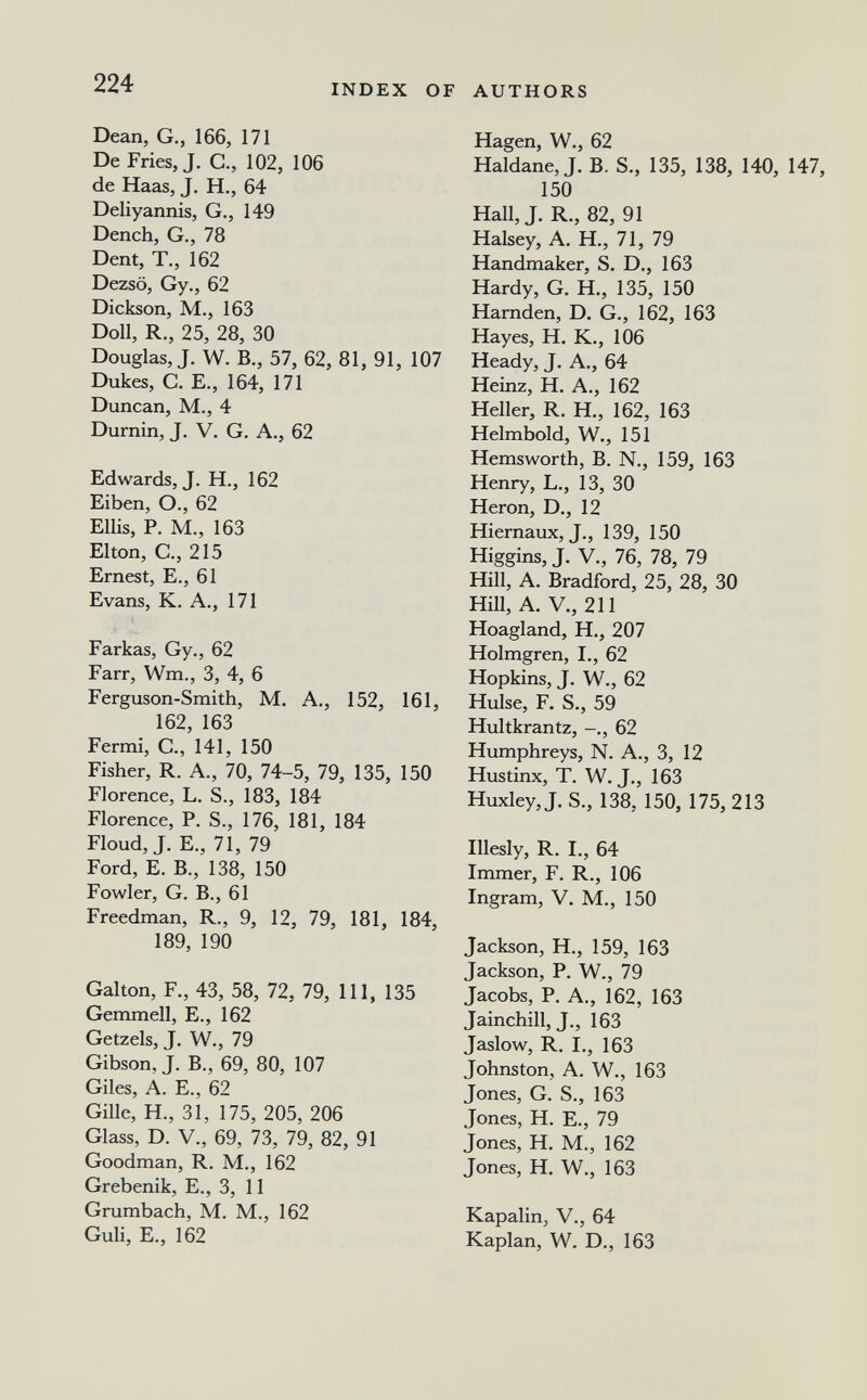 224 INDEX OF AUTHORS Dean, G., 166, 171 De Fries, J. С., 102, 106 de Haas, J. H., 64 Deliyannis, G., 149 Dench, G., 78 Dent, T., 162 Dezsö, Gy., 62 Dickson, M., 163 Doll, R., 25, 28, 30 Douglas, J. W. В., 57, 62, 81, 91, 107 Dukes, с. е., 164, 171 Duncan, M., 4 Durnin, J. V. G. A., 62 Edwards, J. H., 162 Eiben, О., 62 Ellis, p. m., 163 Elton, е., 215 Ernest, е., 61 Evans, к. a., 171 Parkas, Gy., 62 Parr, Wm., 3, 4, 6 Ferguson-Smith, M. A., 152, 161, 162, 163 Fermi, е., 141, 150 Fisher, R. A., 70, 74-5, 79, 135, 150 Florence, L. S., 183, 184 Florence, P. S., 176, 181, 184 Floud, J. E., 71, 79 Ford, E. В., 138, 150 Fowler, G. В., 61 Preedman, R., 9, 12, 79, 181, 184, 189, 190 Galton, P., 43, 58, 72, 79, 111, 135 Gemmell, E., 162 Getzels, J. W., 79 Gibson, J. В., 69, 80, 107 Giles, A. е., 62 Gille, H., 31, 175, 205, 206 Glass, D. V., 69, 73, 79, 82, 91 Goodman, R. M., 162 Grebenik, E., 3, 11 Grumbach, M. M., 162 Guli, E., 162 Hägen, W., 62 Haldane, J. B. S., 135, 138, 140, 147, 150 Hall, J. R., 82, 91 Halsey, A. H., 71, 79 Handmaker, S. D., 163 Hardy, G. H., 135, 150 Harnden, D. G., 162, 163 Hayes, H. K., 106 Heady, J. A., 64 Heinz, H. A., 162 Heller, R. H., 162, 163 Helmbold, W., 151 Hemsworth, B. N., 159, 163 Henry, L., 13, 30 Heron, D., 12 Hiernaux, J., 139, 150 Higgins,J. V, 76, 78, 79 Hill, A. Bradford, 25, 28, 30 Hill, A. v., 211 Hoagland, H., 207 Holmgren, I., 62 Hopkins, J. W., 62 Hülse, P. S., 59 Hultkrantz, 62 Humphreys, N. A., 3, 12 Hustinx, T. W. J., 163 Huxley, J. S., 138, 150, 175, 213 Illesly, R. I., 64 Immer, F. R., 106 Ingram, V. M., 150 Jackson, H., 159, 163 Jackson, P. W., 79 Jacobs, P. A., 162, 163 Jainchill, J., 163 Jaslow, R. I., 163 Johnston, A. W., 163 Jones, G. S., 163 Jones, H. E., 79 Jones, H. M., 162 Jones, H. W., 163 Kapalin, V., 64 Kaplan, W. D., 163