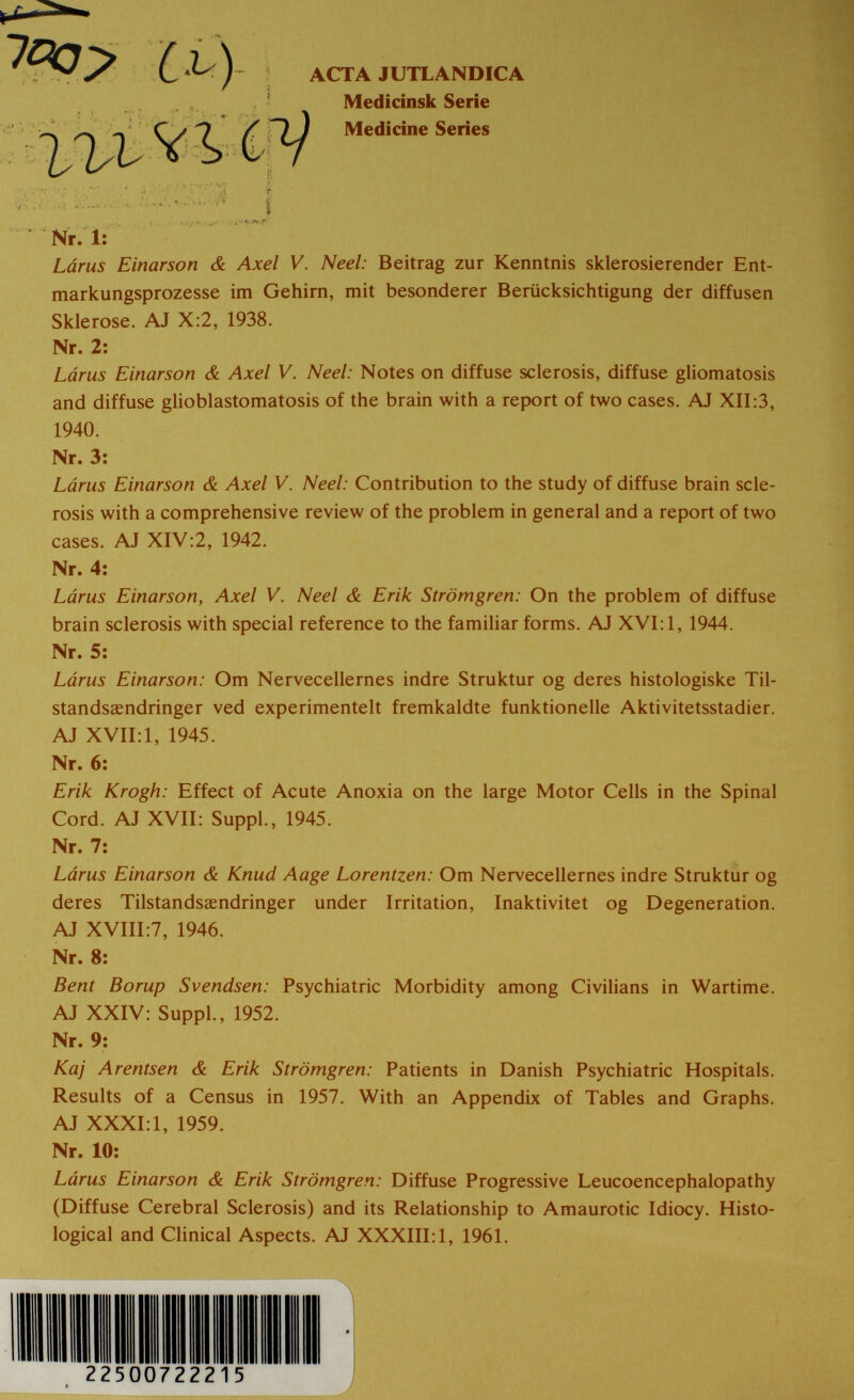 ì ACTA JUTLANDICA Medicinsk Serie f Medicine Series Nr. 1: Lárus Einarson & Axel V. Neel: Beitrag zur Kenntnis sklerosierender Ent- markungsprozesse im Gehirn, mit besonderer Berücksichtigung der diffusen Sklerose. AJ X:2, 1938. Nr. 2: Lárus Einarson & Axel V. Neel: Notes on diffuse sclerosis, diffuse gliomatosis and diffuse glioblastomatosis of the brain with a report of two cases. AJ XII:3, Lárus Einarson & Axel V. Neel: Contribution to the study of diffuse brain scle¬ rosis with a comprehensive review of the problem in general and a report of two cases. AJ XIV:2, 1942. Nr. 4; Lárus Einarson, Axel V. Neel & Erik Strömgren: On the problem of diffuse brain sclerosis with special reference to the familiar forms. AJ XVI: 1, 1944. Lárus Einarson: Om Nervecellernes indre Struktur og deres histologiske Til- standsaendringer ved experimentelt fremkaldte funktionelle Aktivitetsstadier. AJ XVII: 1, 1945. Nr. 6: Erik Krogh: Effect of Acute Anoxia on the large Motor Cells in the Spinal Cord. AJ XVII: Suppl., 1945. Nr. 7: Lárus Einarson & Knud Aage Lorentzen: Om Nervecellernes indre Struktur og deres Tilstandsaendringer under Irritation, Inaktivitet og Degeneration. AJ XVIII;7, 1946. Nr. 8; Bent Borup Svendsen: Psychiatric Morbidity among Civihans in Wartime. AJ XXIV: Suppl., 1952. Nr. 9: Kaj Arentsen & Erik Strömgren: Patients in Danish Psychiatric Hospitals. Results of a Census in 1957. With an Appendix of Tables and Graphs. AJ XXXI:1, 1959. Nr. 10: Lárus Einarson & Erik Strömgren: Diffuse Progressive Leucoencephalopathy (Diffuse Cerebral Sclerosis) and its Relationship to Amaurotic Idiocy. Histo¬ logical and Clinical Aspects. AJ XXXIII: 1, 1961. 1940. Nr. 3: Nr. 5: