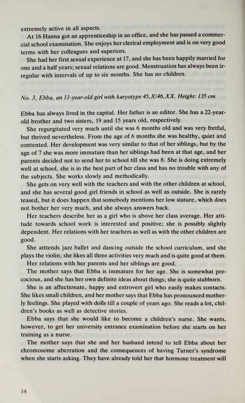 extremely active in all aspects. At 16 Hanna got an apprenticeship in an office, and she has passed a commer¬ cial school examination. She enjoys her clerical employment and is on very good terms with her colleagues and superiors. She had her first sexual experience at 17, and she has been happily married for one and a half years; sexual relations are good. Menstruation has always been ir¬ regular with intervals of up to six months. She has no children. No. 3, Ebba, an 11-year-old girl with karyotype 45,XI46,XX. Height: 135 cm Ebba has always lived in the capital. Her father is an editor. She has a 22-year- old brother and two sisters, 19 and 15 years old, respectively. She regurgitated very much until she was 6 months old and was very fretful, but thrived nevertheless. From the age of 6 months she was healthy, quiet and contented. Her development was very similar to that of her siblings, but by the age of 7 she was more immature than her siblings had been at that age, and her parents decided not to send her to school till she was 8. She is doing extremely well at school, she is in the best part of her class and has no trouble with any of the subjects. She works slowly and methodically. She gets on very well with the teachers and with the other children at school, and she has several good girl friends in school as well as outside. She is rarely teased, but it does happen that somebody mentions her low stature, which does not bother her very much, and she always answers back. Her teachers describe her as a girl who is above her class average. Her atti¬ tude towards school work is interested and positive; she is possibly slightly dependent. Her relations with her teachers as well as with the other children are good. She atttends jazz ballet and dancing outside the school curriculum, and she plays the violin; she likes all three activities very much and is quite good at them. Her relations with her parents and her siblings are good. The mother says that Ebba is immature for her age. She is somewhat pre¬ cocious, and she has her own definite ideas about things; she is quite stubborn. She is an affectionate, happy and extrovert girl who easily makes contacts. She likes small children, and her mother says that Ebba has pronounced mother¬ ly feelings. She played with dolls till a couple of years ago. She reads a lot, chil¬ dren's books as well as detective stories. Ebba says that she would like to become a children's nurse. She wants, however, to get her university entrance examination before she starts on her training as a nurse. The mother says that she and her husband intend to tell Ebba about her chromosome aberration and the consequences of having Turner's syndrome when she starts asking. They have already told her that hormone treatment will 14