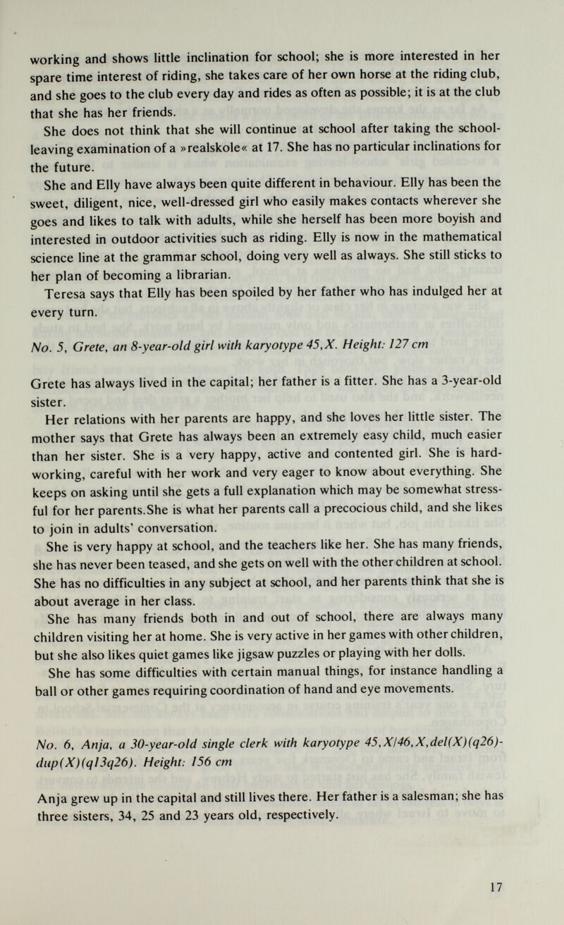 working and shows little inclination for school; she is more interested in her spare time interest of riding, she takes care of her own horse at the riding club, and she goes to the club every day and rides as often as possible; it is at the club that she has her friends. She does not think that she will continue at school after taking the school- leaving examination of a »realskole« at 17. She has no particular inclinations for the future. She and Elly have always been quite different in behaviour. Elly has been the sweet, diligent, nice, well-dressed girl who easily makes contacts wherever she goes and likes to talk with adults, while she herself has been more boyish and interested in outdoor activities such as riding. Elly is now in the mathematical science line at the grammar school, doing very well as always. She still sticks to her plan of becoming a librarian. Teresa says that Elly has been spoiled by her father who has indulged her at every turn. No. 5, Grete, an 8-year-old girl with karyotype 45,X. Height: 127 cm Grete has always lived in the capital; her father is a fitter. She has a 3-year-old sister. Her relations with her parents are happy, and she loves her little sister. The mother says that Grete has always been an extremely easy child, much easier than her sister. She is a very happy, active and contented girl. She is hard¬ working, careful with her work and very eager to know about everything. She keeps on asking until she gets a full explanation which may be somewhat stress¬ ful for her parents.She is what her parents call a precocious child, and she likes to join in adults' conversation. She is very happy at school, and the teachers like her. She has many friends, she has never been teased, and she gets on well with the other children at school. She has no difficulties in any subject at school, and her parents think that she is about average in her class. She has many friends both in and out of school, there are always many children visiting her at home. She is very active in her games with other children, but she also likes quiet games like jigsaw puzzles or playing with her dolls. She has some difficulties with certain manual things, for instance handling a ball or other games requiring coordination of hand and eye movements. No. 6, Anja, a 30-year-old single clerk with karyotype 45,XI46,X,del(X)(q26)- diip(X)(qI3q26). Height: 156 cm Anja grew up in the capital and still lives there. Her father is a salesman; she has three sisters, 34, 25 and 23 years old, respectively. 17