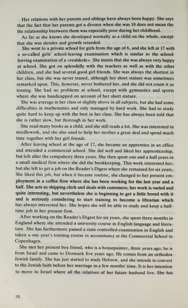 Her relations with her parents and siblings have always been happy. She says that the fact that her parents got a divorce when she was 18 does not mean the the relationship beetween them was especially poor during her childhood. As far as she knows she developed normally as a child on the whole, except that she was slender and growth retarded. She went to a private school for girls from the age of 6, and she left at 17 with a so-called girls' school-leaving examination which is similar to the school- leaving examination of a »realskole«. She insists that she was always very happy at school. She got on splendidly with the teachers as well as with the other children, and she had several good girl friends. She was always the shortest in her class, but she was never teased, although her short stature was sometimes remarked upon. This, however, never bothered her, and she did not count it as teasing. She had no problems at school, except with gymnastics and sports where she was handicapped on account of her short stature. She was average in her class or slightly above in all subjects, but she had some difficulties in mathematics and only managed by hard work. She had to study quite hard to keep up with the best in her class. She has always been told that she is rather slow, but thorough in her work. She read many books as a child, and she still reads a lot. She was interested in needlework, and she also used to help her mother a great deal and spend much time together with her girl friends. After leaving school at the age of 17, she became an apprentice in an office and attended a commercial school. She did well and liked her apprenticeship, but left after the compulsory three years. She then spent one and a half years in a small medical firm where she did the bookkeeping. This work interested her, but she left to get a job on the Reader's Digest where she remained for six years. She liked this job, but when it became routine, she changed to her present em¬ ployment in a coffee firm where she has been working for the last year and a half. She acts as shipping clerk and deals with customers; her work is varied and quite interesting, but nevertheless she is beginning to get a little bored with it and is seriously considering to start training to become a librarian which has always interested her. She hopes she will be able to study and keep a half- time job in her present firm. After working on the Reader's Digest for six years, she spent three months in England where she attended a university course in English language and litera¬ ture. She has furthermore passed a state controlled examination in English and taken a one year's training course in accountancy at the Commercial School in Copenhagen. She met her present boy friend, who is a housepainter, three years ago; he is from Israel and came to Denmark five years ago. He comes from an orthodox Jewish family. She has just started to study Hebrew, and she intends to convert to the Jewish faith before her marriage in a few months' time. It is her intention to move to Israel where all the relatives of her future husband live. She has 18