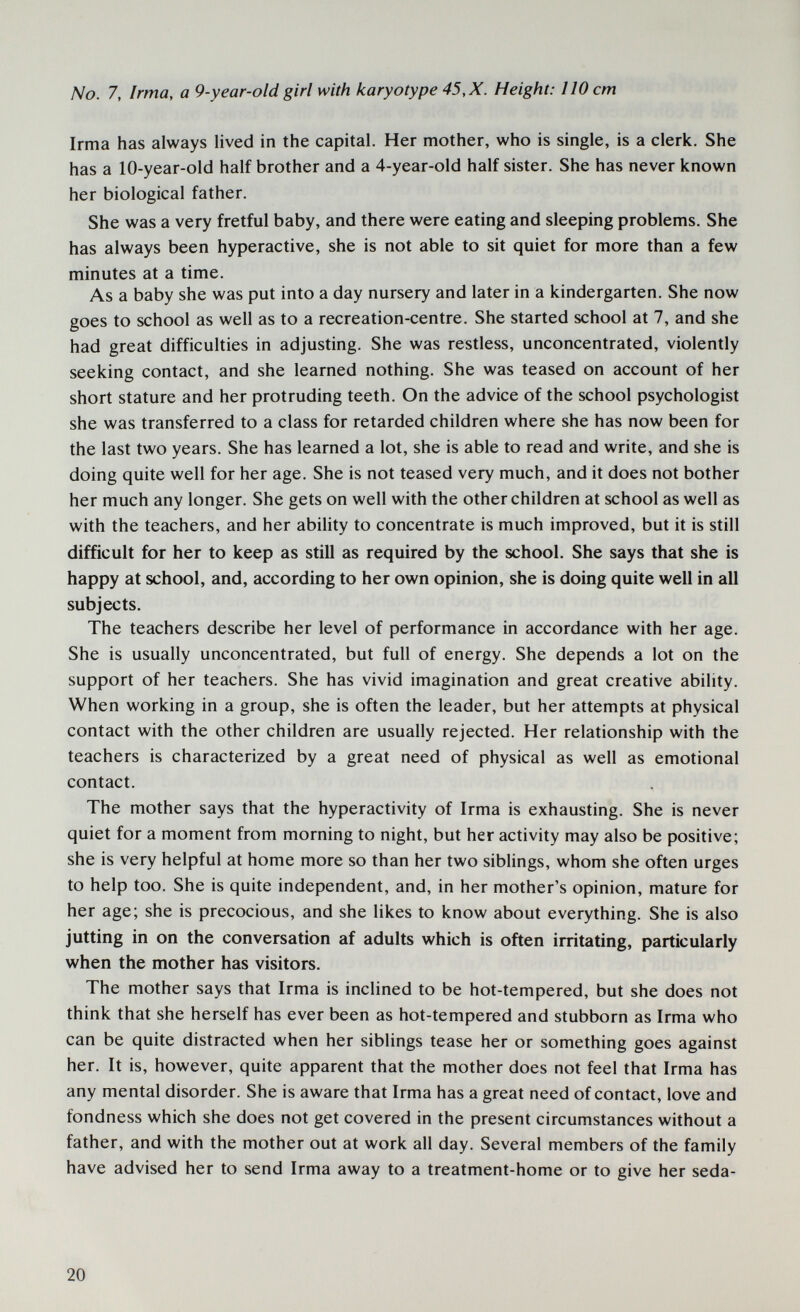 No. 7, Irma, a 9-year-old girl with karyotype 45, X. Height: 110 cm Irma has always lived in the capital. Her mother, who is single, is a clerk. She has a 10-year-old half brother and a 4-year-old half sister. She has never known her biological father. She was a very fretful baby, and there were eating and sleeping problems. She has always been hyperactive, she is not able to sit quiet for more than a few minutes at a time. As a baby she was put into a day nursery and later in a kindergarten. She now goes to school as well as to a recreation-centre. She started school at 7, and she had great difficulties in adjusting. She was restless, unconcentrated, violently seeking contact, and she learned nothing. She was teased on account of her short stature and her protruding teeth. On the advice of the school psychologist she was transferred to a class for retarded children where she has now been for the last two years. She has learned a lot, she is able to read and write, and she is doing quite well for her age. She is not teased very much, and it does not bother her much any longer. She gets on well with the other children at school as well as with the teachers, and her ability to concentrate is much improved, but it is still difficult for her to keep as still as required by the school. She says that she is happy at school, and, according to her own opinion, she is doing quite well in all subjects. The teachers describe her level of performance in accordance with her age. She is usually unconcentrated, but full of energy. She depends a lot on the support of her teachers. She has vivid imagination and great creative ability. When working in a group, she is often the leader, but her attempts at physical contact with the other children are usually rejected. Her relationship with the teachers is characterized by a great need of physical as well as emotional contact. The mother says that the hyperactivity of Irma is exhausting. She is never quiet for a moment from morning to night, but her activity may also be positive; she is very helpful at home more so than her two siblings, whom she often urges to help too. She is quite independent, and, in her mother's opinion, mature for her age; she is precocious, and she likes to know about everything. She is also jutting in on the conversation af adults which is often irritating, particularly when the mother has visitors. The mother says that Irma is inclined to be hot-tempered, but she does not think that she herself has ever been as hot-tempered and stubborn as Irma who can be quite distracted when her siblings tease her or something goes against her. It is, however, quite apparent that the mother does not feel that Irma has any mental disorder. She is aware that Irma has a great need of contact, love and fondness which she does not get covered in the present circumstances without a father, and with the mother out at work all day. Several members of the family have advised her to send Irma away to a treatment-home or to give her seda- 20