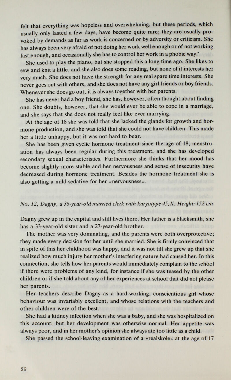 felt that everything was hopeless and overwhelming, but these periods, which usually only lasted a few days, have become quite rare; they are usually pro¬ voked by demands as far as work is concerned or by adversity or criticism. She has always been very afraid of not doing her work well enough or of not working fast enough, and occasionally she has to control her work in a phobic way.* She used to play the piano, but she stopped this a long time ago. She likes to sew and knit a little, and she also does some reading, but none of it interests her very much. She does not have the strength for any real spare time interests. She never goes out with others, and she does not have any girl friends or boy friends. Whenever she does go out, it is always together with her parents. She has never had a boy friend, she has, however, often thought about finding one. She doubts, however, that she would ever be able to cope in a marriage, and she says that she does not really feel like ever marrying. At the age of 18 she was told that she lacked the glands for growth and hor¬ mone production, and she was told that she could not have children. This made her a little unhappy, but it was not hard to bear. She has been given cyclic hormone treatment since the age of 18, menstru¬ ation has always been regular during this treatment, and she has developed secondary sexual characteristics. Furthermore she thinks that her mood has become slightly more stable and her nervousness and sense of insecurity have decreased during hormone treatment. Besides the hormone treatment she is also getting a mild sedative for her »nervousness«. No. 12, Dagny, a 36-year-old married clerk with karyotype 45, X. Height: 152 cm Dagny grew up in the capital and still lives there. Her father is a blacksmith, she has a 33-year-old sister and a 27-year-old brother. The mother was very dominating, and the parents were both overprotective; they made every decision for her until she married. She is firmly convinced that in spite of this her childhood was happy, and it was not till she grew up that she realized how much injury her mother's interfering nature had caused her. In this connection, she tells how her parents would immediately complain to the school if there were problems of any kind, for instance if she was teased by the other children or if she told about any of her experiences at school that did not please her parents. Her teachers describe Dagny as a hard-working, conscientious girl whose behaviour was invariably excellent, and whose relations with the teachers and other children were of the best. She had a kidney infection when she was a baby, and she was hospitalized on this account, but her development was otherwise normal. Her appetite was always poor, and in her mother's opinion she always ate too little as a child. She passed the school-leaving examination of a »realskole« at the age of 17 26