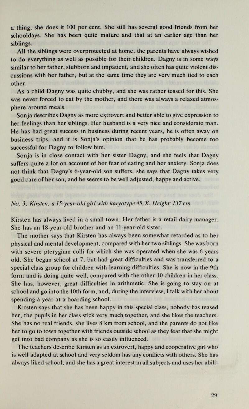 a thing, she does it 100 per cent. She still has several good friends from her schooldays. She has been quite mature and that at an earlier age than her siblings. All the siblings were overprotected at home, the parents have always wished to do everything as well as possible for their children. Dagny is in some ways similar to her father, stubborn and impatient, and she often has quite violent dis¬ cussions with her father, but at the same time they are very much tied to each other. As a child Dagny was quite chubby, and she was rather teased for this. She was never forced to eat by the mother, and there was always a relaxed atmos¬ phere around meals. Sonja describes Dagny as more ej^trovert and better able to give expression to her feelings than her siblings. Her husband is a very nice and considerate man. He has had great success in business during recent years, he is often away on business trips, and it is Sonja's opinion that he has probably become too successful for Dagny to follow him. Sonja is in close contact with her sister Dagny, and she feels that Dagny suffers quite a lot on account of her fear of eating and her anxiety. Sonja does not think that Dagny's 6-year-old son suffers, she says that Dagny takes very good care of her son, and he seems to be well adjusted, happy and active. No. 3, Kirsten, a 15-year-old girl with karyotype 45,X. Height: 137 cm Kirsten has always lived in a small town. Her father is a retail dairy manager. She has an 18-year-old brother and an 11-year-old sister. The mother says that Kirsten has always been somewhat retarded as to her physical and mental development, compared with her two siblings. She was born with severe pterygium colli for which she was operated when she was 6 years old. She began school at 7, but had great difficulties and was transferred to a special class group for children with learning difficulties. She is now in the 9th form and is doing quite well, compared with the other 10 children in her class. She has, however, great difficulties in arithmetic. She is going to stay on at school and go into the 10th form, and, during the interview, I talk with her about spending a year at a boarding school. Kirsten says that she has been happy in this special class, nobody has teased her, the pupils in her class stick very much together, and she likes the teachers. She has no real friends, she lives 8 km from school, and the parents do not like her to go to town together with friends outside school as they fear that she might get into bad company as she is so easily influenced. The teachers describe Kirsten as an extrovert, happy and cooperative girl who is well adapted at school and very seldom has any conflicts with others. She has always liked school, and she has a great interest in all subjects and uses her abili- 29