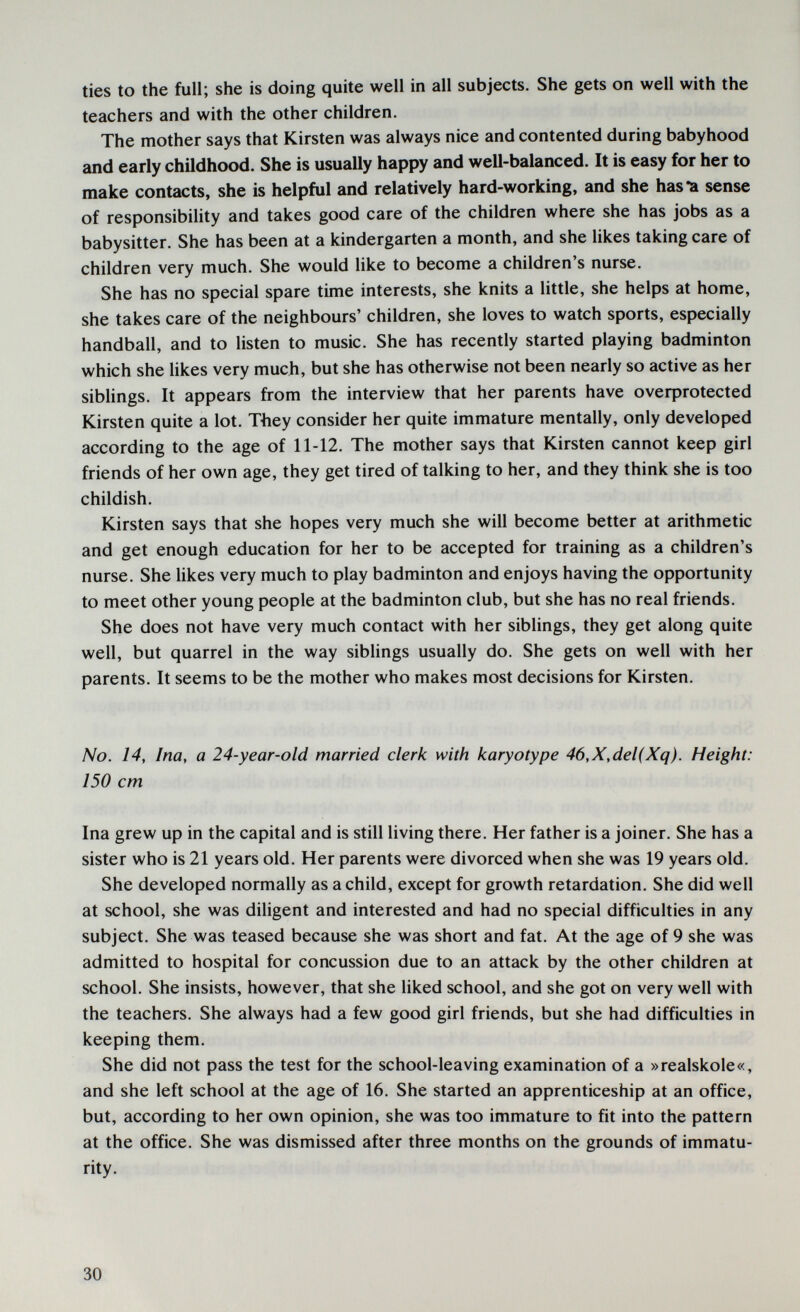 ties to the full; she is doing quite well in all subjects. She gets on well with the teachers and with the other children. The mother says that Kirsten was always nice and contented during babyhood and early childhood. She is usually happy and well-balanced. It is easy for her to make contacts, she is helpful and relatively hard-working, and she has-a sense of responsibility and takes good care of the children where she has jobs as a babysitter. She has been at a kindergarten a month, and she likes taking care of children very much. She would like to become a children's nurse. She has no special spare time interests, she knits a little, she helps at home, she takes care of the neighbours' children, she loves to watch sports, especially handball, and to listen to music. She has recently started playing badminton which she hkes very much, but she has otherwise not been nearly so active as her sibhngs. It appears from the interview that her parents have oveфrotected Kirsten quite a lot. They consider her quite immature mentally, only developed according to the age of 11-12. The mother says that Kirsten cannot keep girl friends of her own age, they get tired of talking to her, and they think she is too childish. Kirsten says that she hopes very much she will become better at arithmetic and get enough education for her to be accepted for training as a children's nurse. She likes very much to play badminton and enjoys having the opportunity to meet other young people at the badminton club, but she has no real friends. She does not have very much contact with her siblings, they get along quite well, but quarrel in the way sibhngs usually do. She gets on well with her parents. It seems to be the mother who makes most decisions for Kirsten. No. 14, Ina, a 24-year-old married clerk with karyotype 46,X,del(Xq). Height: 150 cm Ina grew up in the capital and is still living there. Her father is a joiner. She has a sister who is 21 years old. Her parents were divorced when she was 19 years old. She developed normally as a child, except for growth retardation. She did well at school, she was diligent and interested and had no special difficulties in any subject. She was teased because she was short and fat. At the age of 9 she was admitted to hospital for concussion due to an attack by the other children at school. She insists, however, that she liked school, and she got on very well with the teachers. She always had a few good girl friends, but she had difficulties in keeping them. She did not pass the test for the school-leaving examination of a »realskole«, and she left school at the age of 16. She started an apprenticeship at an office, but, according to her own opinion, she was too immature to fit into the pattern at the office. She was dismissed after three months on the grounds of immatu¬ rity. 30