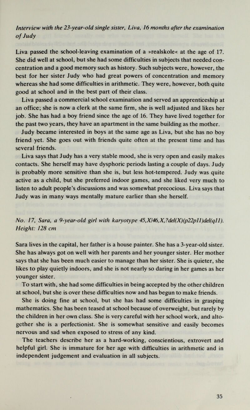 Interview with the 23-year-old single sister, Liva, 16 months after the examination of Judy Liva passed the school-leaving examination of a »realskole« at the age of 17. She did well at school, but she had some difficulties in subjects that needed con¬ centration and a good memory such as history. Such subjects were, however, the best for her sister Judy who had great powers of concentration and memory whereas she had some difficulties in arithmetic. They were, however, both quite good at school and in the best part of their class. Liva passed a commercial school examination and served an apprenticeship at an office; she is now a clerk at the same firm, she is well adjusted and likes her job. She has had a boy friend since the age of 16. They have lived together for the past two years, they have an apartment in the same building as the mother. Judy became interested in boys at the same age as Liva, but she has no boy friend yet. She goes out with friends quite often at the present time and has several friends. Liva says that Judy has a very stable mood, she is very open and easily makes contacts. She herself may have dysphoric periods lasting a couple of days. Judy is probably more sensitive than she is, but less hot-tempered. Judy was quite active as a child, but she preferred indoor games, and she liked very much to listen to adult people's discussions and was somewhat precocious. Liva says that Judy was in many ways mentally mature earlier than she herself. No. 17, Sara, a 9-year-old girl with karyotype 45,XI46,X,?del(X)(p22pll)del(qll). Height: 128 cm Sara lives in the capital, her father is a house painter. She has a 3-year-old sister. She has always got on well with her parents and her younger sister. Her mother says that she has been much easier to manage than her sister. She is quieter, she likes to play quietly indoors, and she is not nearly so daring in her games as her younger sister. To start with, she had some difficulties in being accepted by the other children at school, but she is over these difficulties now and has begun to make friends. She is doing fine at school, but she has had some difficulties in grasping mathematics. She has been teased at school because of overweight, but rarely by the children in her own class. She is very careful with her school work, and alto¬ gether she is a perfectionist. She is somewhat sensitive and easily becomes nervous and sad when exposed to stress of any kind. The teachers describe her as a hard-working, conscientious, extrovert and helpful girl. She is immature for her age with difficulties in arithmetic and in independent judgement and evaluation in all subjects. 35