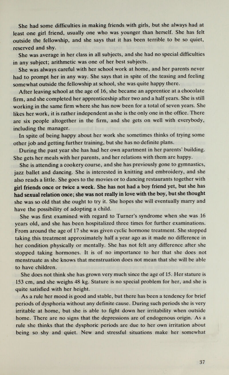 She had some difficulties in making friends with girls, but she always had at least one girl friend, usually one who was younger than herself. She has felt outside the fellowship, and she says that it has been terrible to be so quiet, reserved and shy. She was average in her class in all subjects, and she had no special difficulties in any subject; arithmetic was one of her best subjects. She was always careful with her school work at home, and her parents never had to prompt her in any way. She says that in spite of the teasing and feeling somewhat outside the fellowship at school, she was quite happy there. After leaving school at the age of 16, she became an apprentice at a chocolate firm, and she completed her apprenticeship after two and a half years. She is still working in the same firm where she has now been for a total of seven years. She likes her work, it is rather independent as she is the only one in the office. There are six people altogether in the firm, and she gets on well with everybody, including the manager. In spite of being happy about her work she sometimes thinks of trying some other job and getting further training, but she has no definite plans. During the past year she has ha.d her own apartment in her parents' building. She gets her meals with her parents, and her relations with them are happy. She is attending a cookery course, and she has previously gone to gymnastics, jazz ballet and dancing. She is interested in knitting and embroidery, and she also reads a little. She goes to the movies or to dancing restaurants together with girl friends once or twice a week. She has not had a boy friend yet, but she has had sexual relation once; she was not really in love with the boy, but she thought she was so old that she ought to try it. She hopes she will eventually marry and have the possibility of adopting a child. She was first examined with regard to Turner's syndrome when she was 16 years old, and she has been hospitalized three times for further examinations. From around the age of 17 she was given cyclic hormone treatment. She stopped taking this treatment approximately half a year ago as it made no difference in her condition physically or mentally. She has not felt any difference after she stopped taking hormones. It is of no importance to her that she does not menstruate as she knows that menstruation does not mean that she will be able to have children. She does not think she has grown very much since the age of 15. Her stature is 153 cm, and she weighs 48 kg. Stature is no special problem for her, and she is quite satisfied with her height. As a rule her mood is good and stable, but there has been a tendency for brief periods of dysphoria without any definite cause. During such periods she is very irritable at home, but she is able to fight down her irritability when outside home. There are no signs that the depressions are of endogenous origin. As a rule she thinks that the dysphoric periods are due to her own irritation about being so shy and quiet. New and stressful situations make her somewhat 37