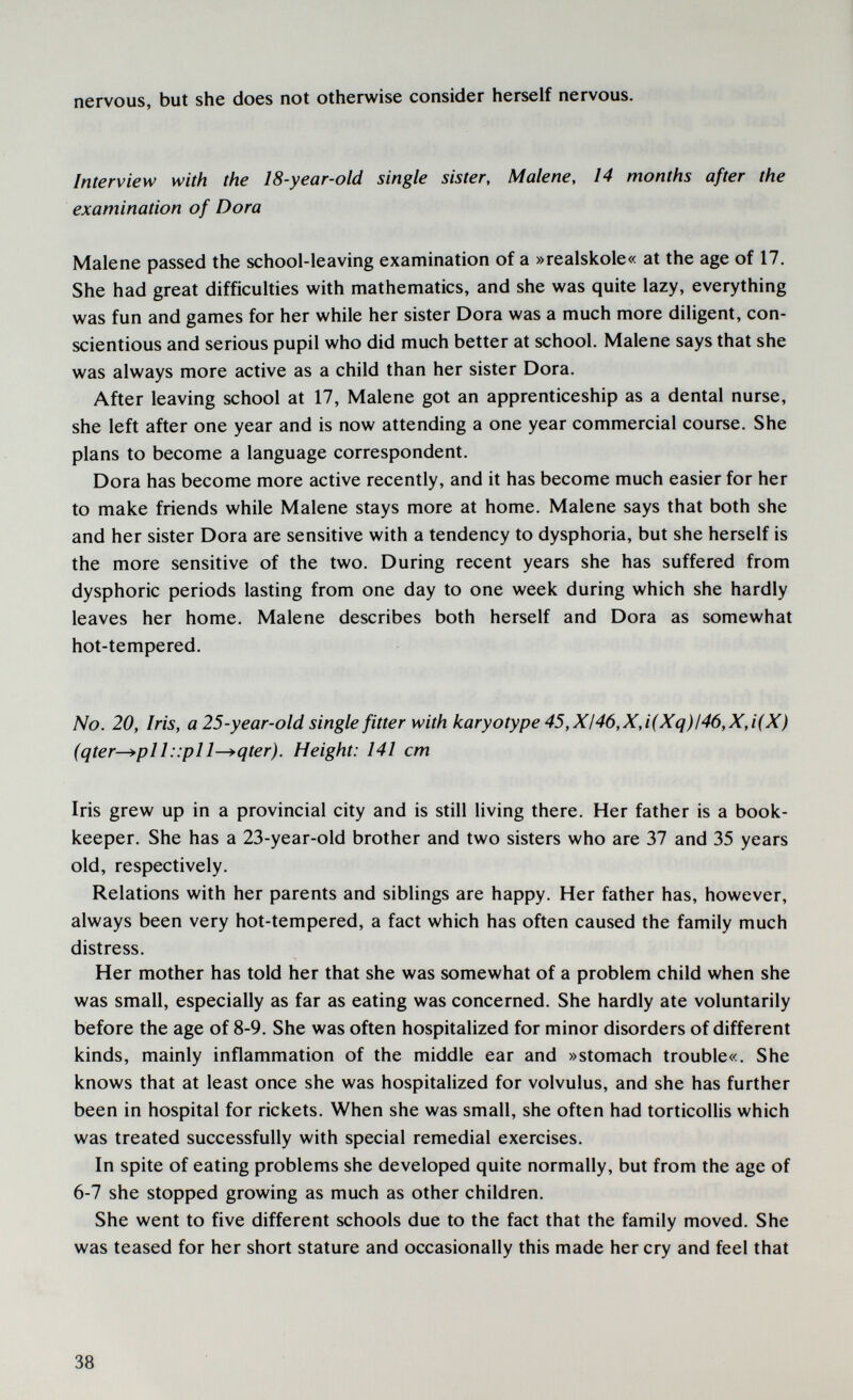 nervous, but she does not otherwise consider herself nervous. - Interview with the 18-year-old single sister, Malene, 14 months after the examination of Dora Malene passed the school-leaving examination of a »realskole« at the age of 17. She had great difficulties with mathematics, and she was quite lazy, everything was fun and games for her while her sister Dora was a much more diligent, con¬ scientious and serious pupil who did much better at school. Malene says that she was always more active as a child than her sister Dora. After leaving school at 17, Malene got an apprenticeship as a dental nurse, she left after one year and is now attending a one year commercial course. She plans to become a language correspondent. Dora has become more active recently, and it has become much easier for her to make friends while Malene stays more at home. Malene says that both she and her sister Dora are sensitive with a tendency to dysphoria, but she herself is the more sensitive of the two. During recent years she has suffered from dysphoric periods lasting from one day to one week during which she hardly leaves her home. Malene describes both herself and Dora as somewhat hot-tempered. No. 20, Iris, a 25-year-old single fitter with karyotype 45, XI46,X,i(Xq)l46,X,i(X) (qter-^pl I ::pl 1-^qter). Height: 141 cm Iris grew up in a provincial city and is still living there. Her father is a book¬ keeper. She has a 23-year-old brother and two sisters who are 37 and 35 years old, respectively. Relations with her parents and siblings are happy. Her father has, however, always been very hot-tempered, a fact which has often caused the family much distress. Her mother has told her that she was somewhat of a problem child when she was small, especially as far as eating was concerned. She hardly ate voluntarily before the age of 8-9. She was often hospitalized for minor disorders of different kinds, mainly inflammation of the middle ear and »stomach trouble«. She knows that at least once she was hospitalized for volvulus, and she has further been in hospital for rickets. When she was small, she often had torticollis which was treated successfully with special remedial exercises. In spite of eating problems she developed quite normally, but from the age of 6-7 she stopped growing as much as other children. She went to five different schools due to the fact that the family moved. She was teased for her short stature and occasionally this made her cry and feel that 38