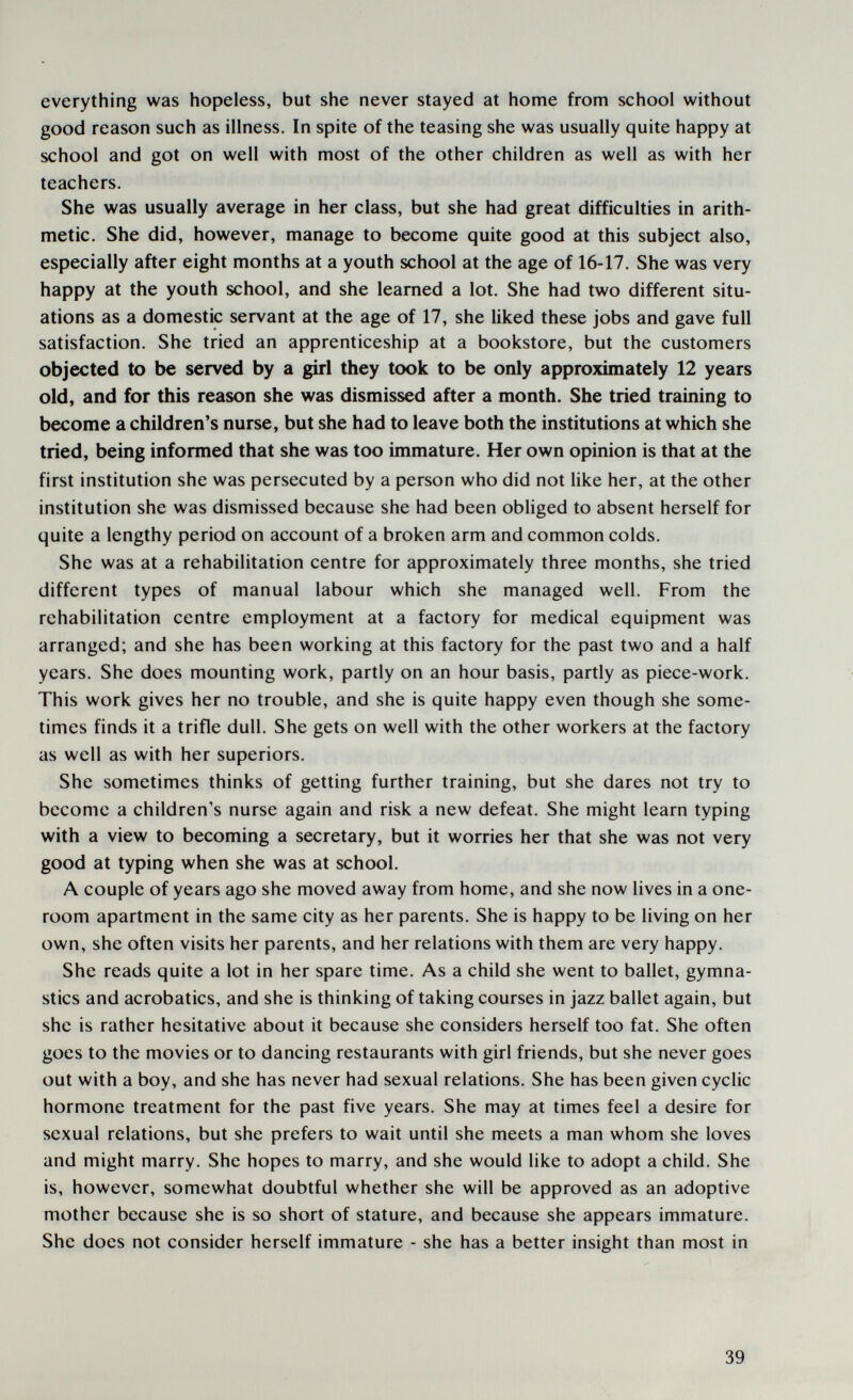 everything was hopeless, but she never stayed at home from school without good reason such as illness. In spite of the teasing she was usually quite happy at school and got on well with most of the other children as well as with her teachers. She was usually average in her class, but she had great difficulties in arith¬ metic. She did, however, manage to become quite good at this subject also, especially after eight months at a youth school at the age of 16-17. She was very happy at the youth school, and she learned a lot. She had two different situ¬ ations as a domestic servant at the age of 17, she liked these jobs and gave full satisfaction. She tried an apprenticeship at a bookstore, but the customers objected to be served by a girl they took to be only approximately 12 years old, and for this reason she was dismissed after a month. She tried training to become a children's nurse, but she had to leave both the institutions at which she tried, being informed that she was too immature. Her own opinion is that at the first institution she was persecuted by a person who did not like her, at the other institution she was dismissed because she had been obliged to absent herself for quite a lengthy period on account of a broken arm and common colds. She was at a rehabilitation centre for approximately three months, she tried different types of manual labour which she managed well. From the rehabilitation centre employment at a factory for medical equipment was arranged; and she has been working at this factory for the past two and a half years. She does mounting work, partly on an hour basis, partly as piece-work. This work gives her no trouble, and she is quite happy even though she some¬ times finds it a trifle dull. She gets on well with the other workers at the factory as well as with her superiors. She sometimes thinks of getting further training, but she dares not try to become a children's nurse again and risk a new defeat. She might learn typing with a view to becoming a secretary, but it worries her that she was not very good at typing when she was at school. A couple of years ago she moved away from home, and she now lives in a one- room apartment in the same city as her parents. She is happy to be living on her own, she often visits her parents, and her relations with them are very happy. She reads quite a lot in her spare time. As a child she went to ballet, gymna¬ stics and acrobatics, and she is thinking of taking courses in jazz ballet again, but she is rather hesitative about it because she considers herself too fat. She often goes to the movies or to dancing restaurants with girl friends, but she never goes out with a boy, and she has never had sexual relations. She has been given cyclic hormone treatment for the past five years. She may at times feel a desire for sexual relations, but she prefers to wait until she meets a man whom she loves and might marry. She hopes to marry, and she would like to adopt a child. She is, however, somewhat doubtful whether she will be approved as an adoptive mother because she is so short of stature, and because she appears immature. She does not consider herself immature - she has a better insight than most in 39