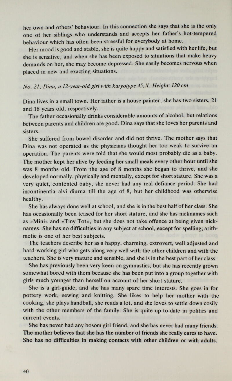 her own and others' behaviour. In this connection she says that she is the only one of her siblings who understands and accepts her father's hot-tempered behaviour which has often been stressful for everybody at home. Her mood is good and stable, she is quite happy and satisfied with her life, but she is sensitive, and when she has been exposed to situations that make heavy demands on her, she may become depressed. She easily becomes nervous when placed in new and exacting situations. No. 21, Dina, a 12-year-old girl with karyotype 45, X. Height: 120 cm Dina lives in a small town. Her father is a house painter, she has two sisters, 21 and 18 years old, respectively. The father occasionally drinks considerable amounts of alcohol, but relations between parents and children are good. Dina says that she loves her parents and sisters. She suffered from bowel disorder and did not thrive. The mother says that Dina was not operated as the physicians thought her too weak to survive an operation. The parents were told that she would most probably die as a baby. The mother kept her alive by feeding her small meals every other hour until she was 8 months old. From the age of 8 months she began to thrive, and she developed normally, physically and mentally, except for short stature. She was a very quiet, contented baby, she never had any real defiance period. She had incontinentia alvi diurna till the age of 8, but her childhood was otherwise healthy. She has always done well at school, and she is in the best half of her class. She has occasionally been teased for her short stature, and she has nicknames such as »Mini« and »Tiny Tot«, but she does not take offence at being given nick¬ names. She has no difficulties in any subject at school, except for spelling; arith¬ metic is one of her best subjects. The teachers describe her as a happy, charming, extrovert, well adjusted and hard-working girl who gets along very well with the other children and with the teachers. She is very mature and sensible, and she is in the best part of her class. She has previously been very keen on gymnastics, but she has recently grown somewhat bored with them because she has been put into a group together with girls much younger than herself on account of her short stature. She is a girl-guide, and she has many spare time interests. She goes in for pottery work, sewing and knitting. She likes to help her mother with the cooking, she plays handball, she reads a lot, and she loves to settle down cosily with the other members of the family. She is quite up-to-date in politics and current events. She has never had any bosom girl friend, and she has never had many friends. The mother believes that she has the number of friends she really cares to have. She has no difficulties in making contacts with other children or with adults. 40