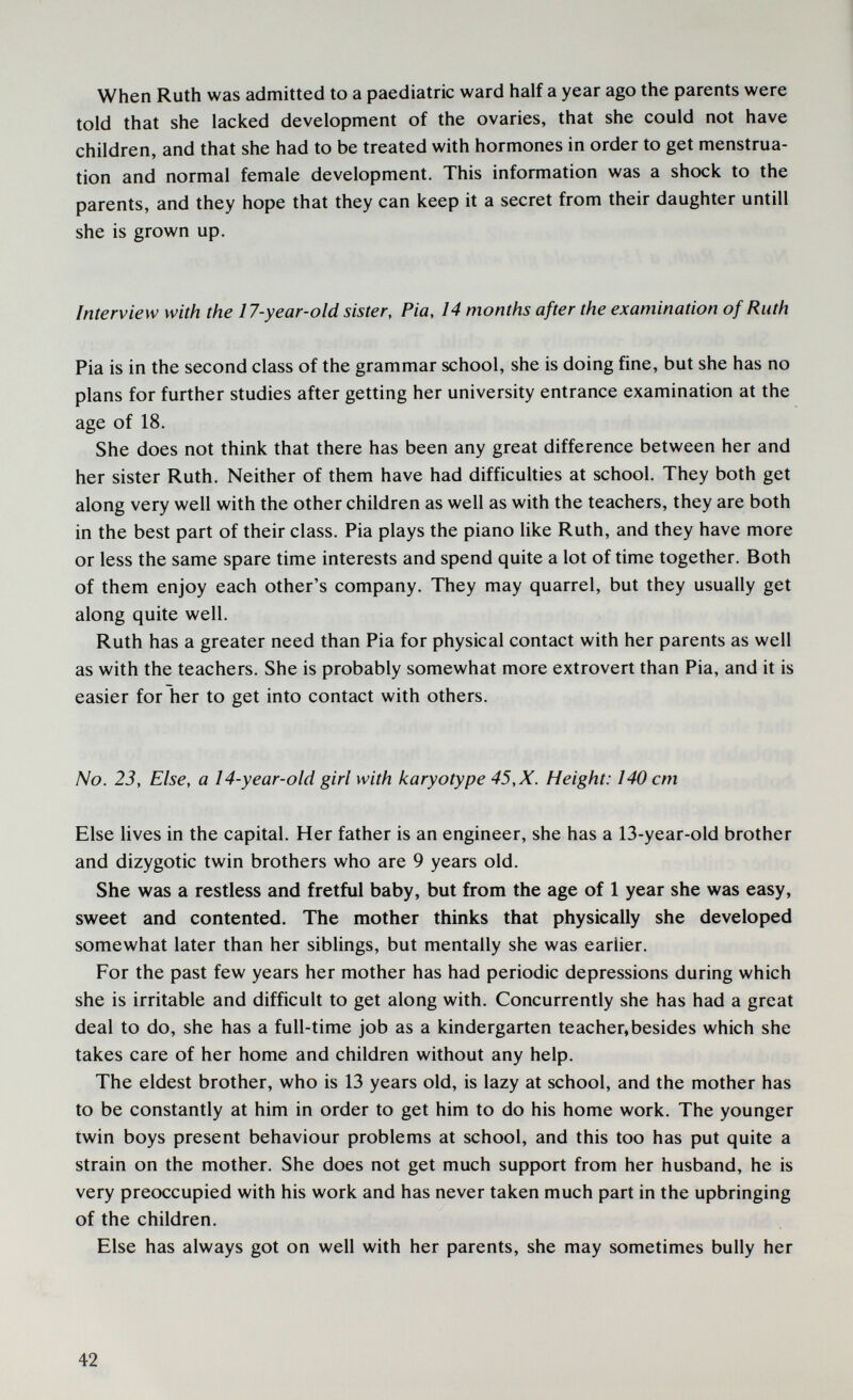 When Ruth was admitted to a paediatric ward half a year ago the parents were told that she lacked development of the ovaries, that she could not have children, and that she had to be treated with hormones in order to get menstrua¬ tion and normal female development. This information was a shock to the parents, and they hope that they can keep it a secret from their daughter untili she is grown up. Interview with the 17-year-old sister. Pia, 14 months after the examination of Ruth Pia is in the second class of the grammar school, she is doing fine, but she has no plans for further studies after getting her university entrance examination at the age of 18. She does not think that there has been any great difference between her and her sister Ruth. Neither of them have had difficulties at school. They both get along very well with the other children as well as with the teachers, they are both in the best part of their class. Pia plays the piano like Ruth, and they have more or less the same spare time interests and spend quite a lot of time together. Both of them enjoy each other's company. They may quarrel, but they usually get along quite well. Ruth has a greater need than Pia for physical contact with her parents as well as with the teachers. She is probably somewhat more extrovert than Pia, and it is easier for her to get into contact with others. No. 23, Else, a 14-year-old girl with karyotype 45, X. Height: 140 cm Else lives in the capital. Her father is an engineer, she has a 13-year-old brother and dizygotic twin brothers who are 9 years old. She was a restless and fretful baby, but from the age of 1 year she was easy, sweet and contented. The mother thinks that physically she developed somewhat later than her siblings, but mentally she was earlier. For the past few years her mother has had periodic depressions during which she is irritable and difficult to get along with. Concurrently she has had a great deal to do, she has a full-time job as a kindergarten teacher,besides which she takes care of her home and children without any help. The eldest brother, who is 13 years old, is lazy at school, and the mother has to be constantly at him in order to get him to do his home work. The younger twin boys present behaviour problems at school, and this too has put quite a strain on the mother. She does not get much support from her husband, he is very preoccupied with his work and has never taken much part in the upbringing of the children. Else has always got on well with her parents, she may sometimes bully her 42