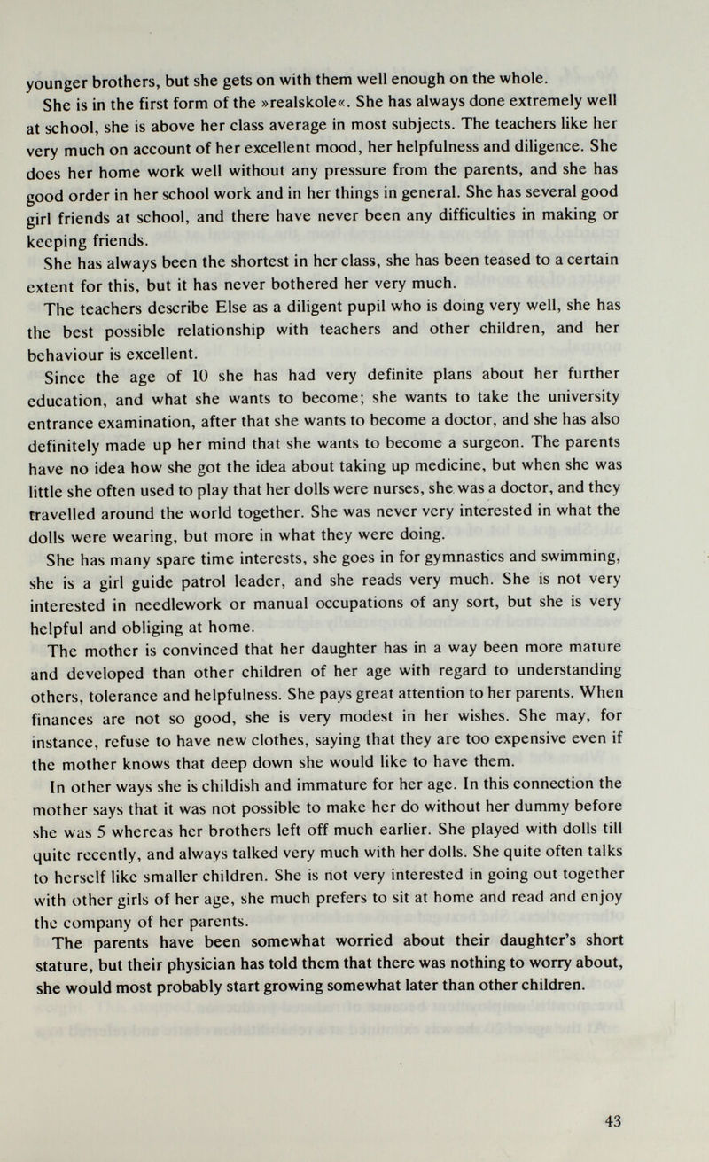 younger brothers, but she gets on with them well enough on the whole. She is in the first form of the »realskole«. She has always done extremely well at school, she is above her class average in most subjects. The teachers like her very much on account of her excellent mood, her helpfulness and diHgence. She does her home work well without any pressure from the parents, and she has good order in her school work and in her things in general. She has several good girl friends at school, and there have never been any difficulties in making or keeping friends. She has always been the shortest in her class, she has been teased to a certain extent for this, but it has never bothered her very much. The teachers describe Else as a diligent pupil who is doing very well, she has the best possible relationship with teachers and other children, and her behaviour is excellent. Since the age of 10 she has had very definite plans about her further education, and what she wants to become; she wants to take the university entrance examination, after that she wants to become a doctor, and she has also definitely made up her mind that she wants to become a surgeon. The parents have no idea how she got the idea about taking up medicine, but when she was little she often used to play that her dolls were nurses, she was a doctor, and they travelled around the world together. She was never very interested in what the dolls were wearing, but more in what they were doing. She has many spare time interests, she goes in for gymnastics and swimming, she is a girl guide patrol leader, and she reads very much. She is not very interested in needlework or manual occupations of any sort, but she is very helpful and obliging at home. The mother is convinced that her daughter has in a way been more mature and developed than other children of her age with regard to understanding others, tolerance and helpfulness. She pays great attention to her parents. When finances are not so good, she is very modest in her wishes. She may, for instance, refuse to have new clothes, saying that they are too expensive even if the mother knows that deep down she would like to have them. In other ways she is childish and immature for her age. In this connection the mother says that it was not possible to make her do without her dummy before she was 5 whereas her brothers left off much earlier. She played with dolls till quite recently, and always talked very much with her dolls. She quite often talks to herself like smaller children. She is riot very interested in going out together with other girls of her age, she much prefers to sit at home and read and enjoy the company of her parents. The parents have been somewhat worried about their daughter's short stature, but their physician has told them that there was nothing to worry about, she would most probably start growing somewhat later than other children. 43