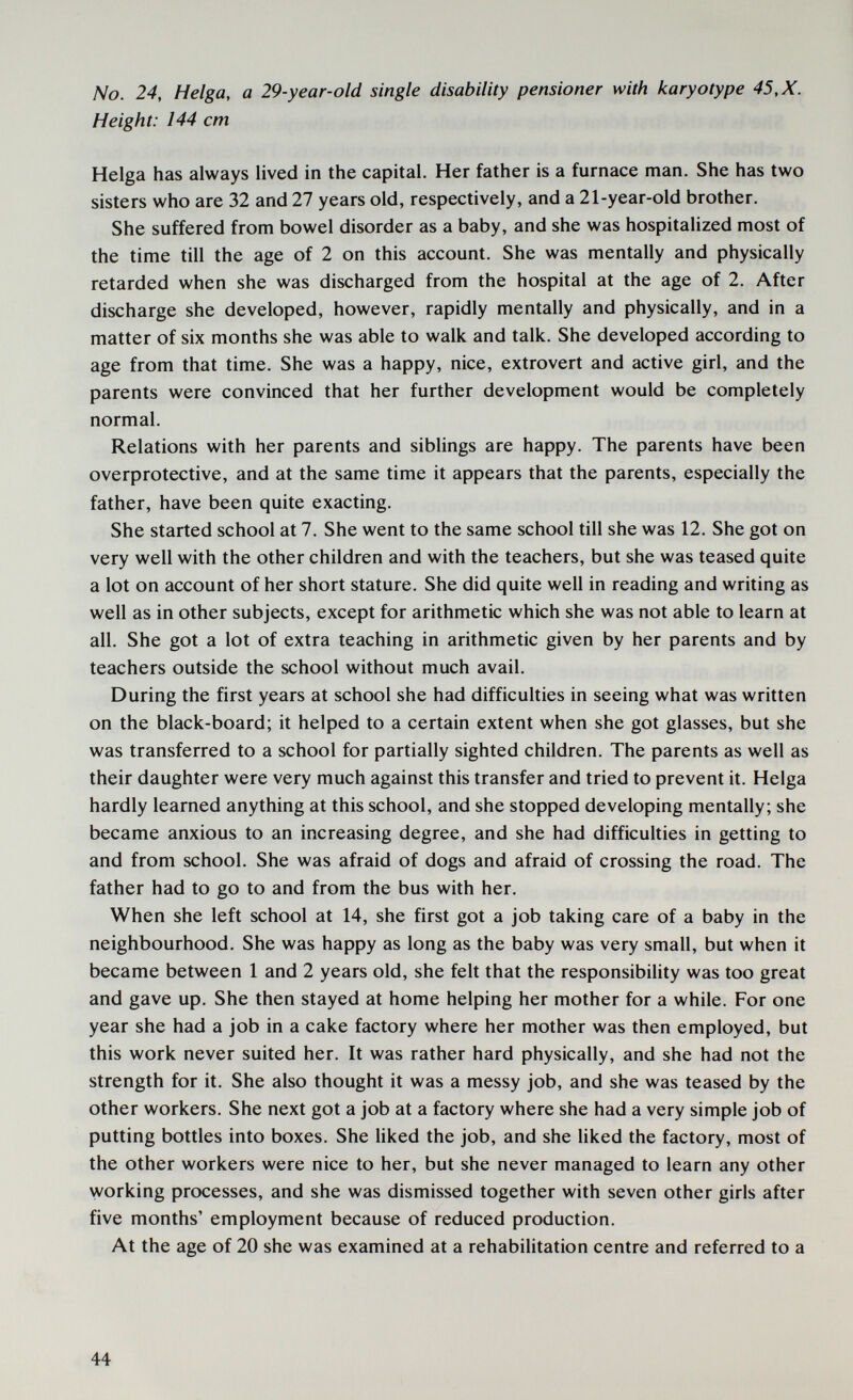 No. 24, Helga, a 29-year-old single disability pensioner with karyotype 45, X. Height: 144 cm Helga has always lived in the capital. Her father is a furnace man. She has two sisters who are 32 and 27 years old, respectively, and a 21-year-old brother. She suffered from bowel disorder as a baby, and she was hospitalized most of the time till the age of 2 on this account. She was mentally and physically retarded when she was discharged from the hospital at the age of 2. After discharge she developed, however, rapidly mentally and physically, and in a matter of six months she was able to walk and talk. She developed according to age from that time. She was a happy, nice, extrovert and active girl, and the parents were convinced that her further development would be completely normal. Relations with her parents and siblings are happy. The parents have been overprotective, and at the same time it appears that the parents, especially the father, have been quite exacting. She started school at 7. She went to the same school till she was 12. She got on very well with the other children and with the teachers, but she was teased quite a lot on account of her short stature. She did quite well in reading and writing as well as in other subjects, except for arithmetic which she was not able to learn at all. She got a lot of extra teaching in arithmetic given by her parents and by teachers outside the school without much avail. During the first years at school she had difficulties in seeing what was written on the black-board; it helped to a certain extent when she got glasses, but she was transferred to a school for partially sighted children. The parents as well as their daughter were very much against this transfer and tried to prevent it. Helga hardly learned anything at this school, and she stopped developing mentally; she became anxious to an increasing degree, and she had difficulties in getting to and from school. She was afraid of dogs and afraid of crossing the road. The father had to go to and from the bus with her. When she left school at 14, she first got a job taking care of a baby in the neighbourhood. She was happy as long as the baby was very small, but when it became between 1 and 2 years old, she felt that the responsibility was too great and gave up. She then stayed at home helping her mother for a while. For one year she had a job in a cake factory where her mother was then employed, but this work never suited her. It was rather hard physically, and she had not the strength for it. She also thought it was a messy job, and she was teased by the other workers. She next got a job at a factory where she had a very simple job of putting bottles into boxes. She liked the job, and she liked the factory, most of the other workers were nice to her, but she never managed to learn any other working processes, and she was dismissed together with seven other girls after five months' employment because of reduced production. At the age of 20 she was examined at a rehabilitation centre and referred to a 44