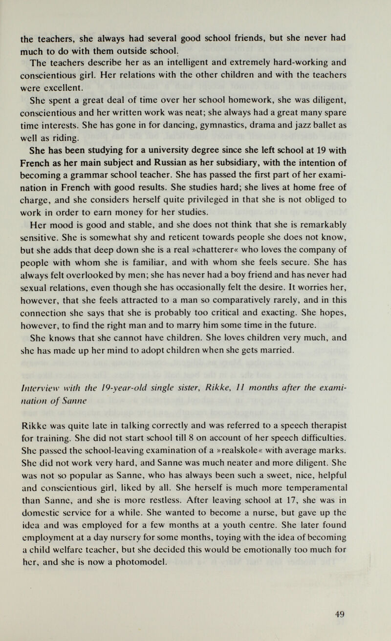 the teachers, she always had several good school friends, but she never had much to do with them outside school. The teachers describe her as an intelligent and extremely hard-working and conscientious girl. Her relations with the other children and with the teachers were excellent. She spent a great deal of time over her school homework, she was diligent, conscientious and her written work was neat; she always had a great many spare time interests. She has gone in for dancing, gymnastics, drama and jazz ballet as well as riding. She has been studying for a university degree since she left school at 19 with French as her main subject and Russian as her subsidiary, with the intention of becoming a grammar school teacher. She has passed the first part of her exami¬ nation in French with good results. She studies hard; she lives at home free of charge, and she considers herself quite privileged in that she is not obliged to work in order to earn money for her studies. Her mood is good and stable, and she does not think that she is remarkably sensitive. She is somewhat shy and reticent towards people she does not know, but she adds that deep down she is a real »chatterer« who loves the company of people with whom she is familiar, and with whom she feels secure. She has always felt overlooked by men; she has never had a boy friend and has never had sexual relations, even though she has occasionally felt the desire. It worries her, however, that she feels attracted to a man so comparatively rarely, and in this connection she says that she is probably too critical and exacting. She hopes, however, to find the right man and to marry him some time in the future. She knows that she cannot have children. She loves children very much, and she has made up her mind to adopt children when she gets married. Interview with the 19-year-old single sister, Rikke, 11 months after the exami¬ nation of Sanne Rikke was quite late in talking correctly and was referred to a speech therapist for training. She did not start school till 8 on account of her speech difficulties. She passed the school-leaving examination of a »realskole« with average marks. She did not work very hard, and Sanne was much neater and more diligent. She was not so popular as Sanne, who has always been such a sweet, nice, helpful and conscientious girl, liked by all. She herself is much more temperamental than Sanne, and she is more restless. After leaving school at 17, she was in domestic service for a while. She wanted to become a nurse, but gave up the idea and was employed for a few months at a youth centre. She later found employment at a day nursery for some months, toying with the idea of becoming a child welfare teacher, but she decided this would be emotionally too much for her, and she is now a photomodel. 49