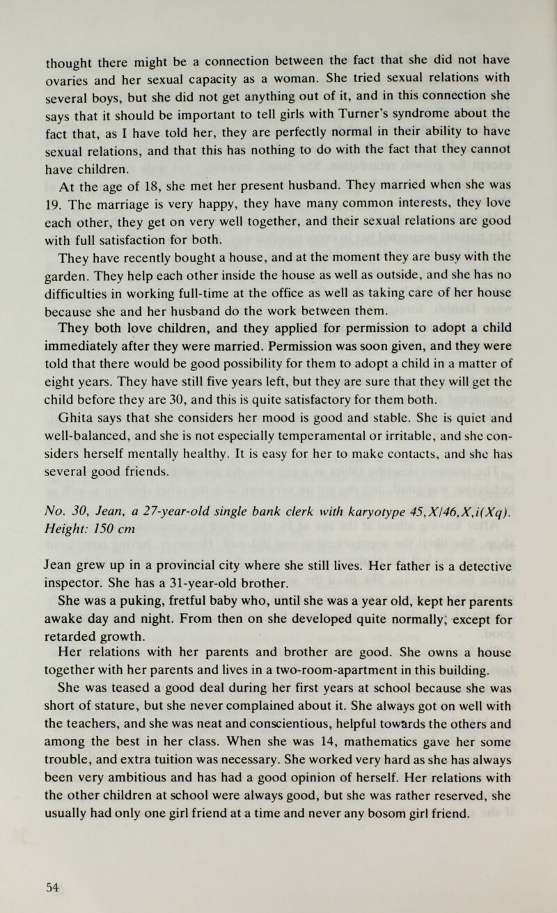 thought there might be a connection between the fact that she did not have ovaries and her sexual capacity as a woman. She tried sexual relations with several boys, but she did not get anything out of it, and in this connection she says that it should be important to tell girls with Turner's syndrome about the fact that, as I have told her, they are perfectly normal in their ability to have sexual relations, and that this has nothing to do with the fact that they cannot have children. At the age of 18, she met her present husband. They married when she was 19. The marriage is very happy, they have many common interests, they love each other, they get on very well together, and their sexual relations are good with full satisfaction for both. They have recently bought a house, and at the moment they are busy with the garden. They help each other inside the house as well as outside, and she has no difficulties in working full-time at the office as well as taking care of her house because she and her husband do the work between them. They both love children, and they applied for permission to adopt a child immediately after they were married. Permission was soon given, and they were told that there would be good possibility for them to adopt a child in a matter of eight years. They have still five years left, but they are sure that they will get the child before they are 30, and this is quite satisfactory for them both. Ghita says that she considers her mood is good and stable. She is quiet and well-balanced, and she is not especially temperamental or irritable, and she con¬ siders herself mentally healthy. It is easy for her to make contacts, and she has several good friends. No. 30, Jean, a 27-year-old single bank clerk with karyotype 45,XI46,X,i(Xq). Height: 150 cm Jean grew up in a provincial city where she still lives. Her father is a detective inspector. She has a 31-year-old brother. She was a puking, fretful baby who, until she was a year old, kept her parents awake day and night. From then on she developed quite normally; except for retarded growth. Her relations with her parents and brother are good. She owns a house together with her parents and lives in a two-room-apartment in this building. She was teased a good deal during her first years at school because she was short of stature, but she never complained about it. She always got on well with the teachers, and she was neat and conscientious, helpful towards the others and among the best in her class. When she was 14, mathematics gave her some trouble, and extra tuition was necessary. She worked very hard as she has always been very ambitious and has had a good opinion of herself. Her relations with the other children at school were always good, but she was rather reserved, she usually had only one girl friend at a time and never any bosom girl friend. 54