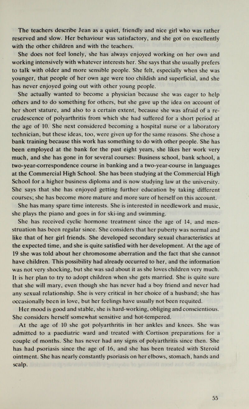 The teachers describe Jean as a quiet, friendly and nice girl who was rather reserved and slow. Her behaviour was satisfactory, and she got on excellently with the other children and with the teachers. She does not feel lonely, she has always enjoyed working on her own and working intensively with whatever interests her. She says that she usually prefers to talk with older and more sensible people. She felt, especially when she was younger, that people of her own age were too childish and superficial, and she has never enjoyed going out with other young people. She actually wanted to become a physician because she was eager to help others and to do something for others, but she gave up the idea on account of her short stature, and also to a certain extent, because she was afraid of a re¬ crudescence of polyarthritis from which she had suffered for a short period at the age of 10. She next considered becoming a hospital nurse or a laboratory technician, but these ideas, too, were given up for the same reasons. She chose a bank training because this work has something to do with other people. She has been employed at the bank for the past eight years, she likes her work very much, and she has gone in for several courses: Business school, bank school, a two-year-correspondence course in banking and a two-year-course in languages at the Commercial High School. She has been studying at the Commercial High School for a higher business diploma and is now studying law at the university. She says that she has enjoyed getting further education by taking different courses; she has become more mature and more sure of herself on this account. She has many spare time interests. She is interested in needlework and music, she plays the piano and goes in for ski-ing and swimming. She has received cyclic hormone treatment since the age of 14, and men¬ struation has been regular since. She considers that her puberty was normal and like that of her girl friends. She developed secondary sexual characteristics at the expected time, and she is quite satisfied with her development. At the age of 19 she was told about her chromosome aberration and the fact that she cannot have children. This possibility had already occurred to her, and the information was not very shocking, but she was sad about it as she loves children very much. It is her plan to try to adopt children when she gets married. She is quite sure that she will тагу, even though she has never had a boy friend and never had any sexual relationship. She is very critical in her choice of a husband; she has occasionally been in love, but her feelings have usually not been requited. Her mood is good and stable, she is hard-working, obliging and conscientious. She considers herself somewhat sensitive and hot-tempered. At the age of 10 she got polyarthritis in her ankles and knees. She was admitted to a paediatric ward and treated with Cortison preparations for a couple of months. She has never had any signs of polyarthritis since then. She has had psoriasis since the age of 16, and she has been treated with Steroid ointment. She has nearly constantly psoriasis on her elbows, stomach, hands and scalp. 55
