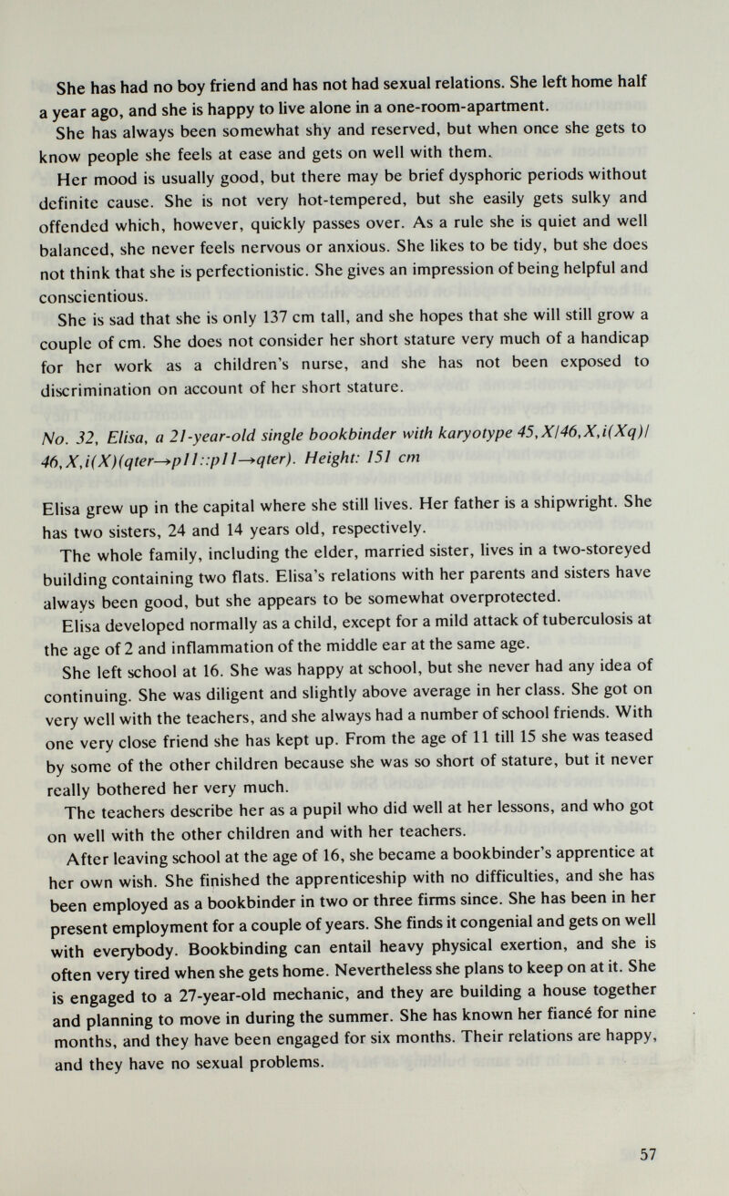 She has had no boy friend and has not had sexual relations. She left home half a year ago, and she is happy to live alone in a one-room-apartment. She has always been somewhat shy and reserved, but when once she gets to know people she feels at ease and gets on well with them. Her mood is usually good, but there may be brief dysphoric periods without definite cause. She is not very hot-tempered, but she easily gets sulky and offended which, however, quickly passes over. As a rule she is quiet and well balanced, she never feels nervous or anxious. She likes to be tidy, but she does not think that she is perfectionistic. She gives an impression of being helpful and conscientious. She is sad that she is only 137 cm tall, and she hopes that she will still grow a couple of cm. She does not consider her short stature very much of a handicap for her work as a children's nurse, and she has not been exposed to discrimination on account of her short stature. No. 32, Elisa, a 21-year-old single bookbinder with karyotype 45,XI46,X,i(Xq)l 46,X,i(X)(qter—*pII::plI^qter). Height: 151 cm Elisa grew up in the capital where she still lives. Her father is a shipwright. She has two sisters, 24 and 14 years old, respectively. The whole family, including the elder, married sister, lives in a two-storeyed building containing two flats. Elisa's relations with her parents and sisters have always been good, but she appears to be somewhat overprotected. Elisa developed normally as a child, except for a mild attack of tuberculosis at the age of 2 and inflammation of the middle ear at the same age. She left school at 16. She was happy at school, but she never had any idea of continuing. She was diligent and slightly above average in her class. She got on very well with the teachers, and she always had a number of school friends. With one very close friend she has kept up. From the age of 11 till 15 she was teased by some of the other children because she was so short of stature, but it never really bothered her very much. The teachers describe her as a pupil who did well at her lessons, and who got on well with the other children and with her teachers. After leaving school at the age of 16, she became a bookbinder's apprentice at her own wish. She finished the apprenticeship with no difficulties, and she has been employed as a bookbinder in two or three firms since. She has been in her present employment for a couple of years. She finds it congenial and gets on well with everybody. Bookbinding can entail heavy physical exertion, and she is often very tired when she gets home. Nevertheless she plans to keep on at it. She is engaged to a 27-year-old mechanic, and they are building a house together and planning to move in during the summer. She has known her fiancé for nine months, and they have been engaged for six months. Their relations are happy, and they have no sexual problems. 57