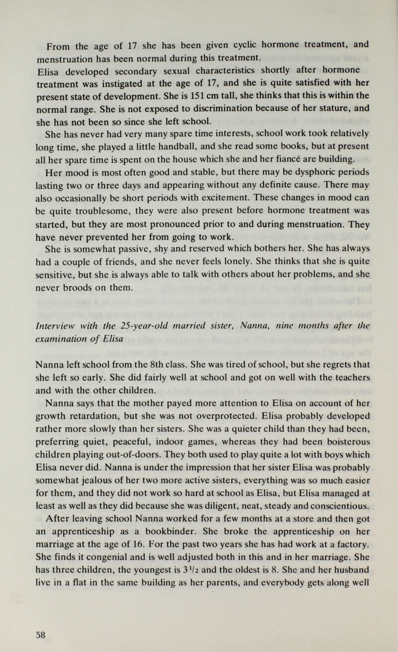 From the age of 17 she has been given cyclic hormone treatment, and menstruation has been normal during this treatment. Elisa developed secondary sexual characteristics shortly after hormone treatment was instigated at the age of 17, and she is quite satisfied with her present state of development. She is 151 cm tall, she thinks that this is within the normal range. She is not exposed to discrimination because of her stature, and she has not been so since she left school. She has never had very many spare time interests, school work took relatively long time, she played a little handball, and she read some books, but at present all her spare time is spent on the house which she and her fiancé are building. Her mood is most often good and stable, but there may be dysphoric periods lasting two or three days and appearing without any definite cause. There may also occasionally be short periods with excitement. These changes in mood can be quite troublesome, they were also present before hormone treatment was started, but they are most pronounced prior to and during menstruation. They have never prevented her from going to work. She is somewhat passive, shy and reserved which bothers her. She has always had a couple of friends, and she never feels lonely. She thinks that she is quite sensitive, but she is always able to talk with others about her problems, and she never broods on them. Interview with the 25-year-old married sister. Nanna, nine months after the examination of Elisa Nanna left school from the 8th class. She was tired of school, but she regrets that she left so early. She did fairly well at school and got on well with the teachers and with the other children. Nanna says that the mother payed more attention to Elisa on account of her growth retardation, but she was not overprotected. Elisa probably developed rather more slowly than her sisters. She was a quieter child than they had been, preferring quiet, peaceful, indoor games, whereas they had been boisterous children playing out-of-doors. They both used to play quite a lot with boys which Elisa never did. Nanna is under the impression that her sister Elisa was probably somewhat jealous of her two more active sisters, everything was so much easier for them, and they did not work so hard at school as Elisa, but Elisa managed at least as well as they did because she was diligent, neat, steady and conscientious. After leaving school Nanna worked for a few months at a store and then got an apprenticeship as a bookbinder. She broke the apprenticeship on her marriage at the age of 16. For the past two years she has had work at a factory. She finds it congenial and is well adjusted both in this and in her marriage. She has three children, the youngest is 3 V2 and the oldest is 8. She and her husband live in a flat in the same building as her parents, and everybody gets along well 58