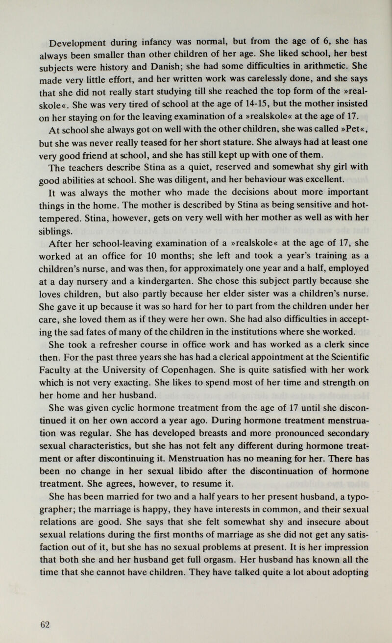 Development during infancy was normal, but from the age of 6, she has always been smaller than other children of her age. She liked school, her best subjects were history and Danish; she had some difficuhies in arithmetic. She made very little effort, and her written work was carelessly done, and she says that she did not really start studying till she reached the top form of the »real- skole«. She was very tired of school at the age of 14-15, but the mother insisted on her staying on for the leaving examination of a »realskole« at the age of 17. At school she always got on well with the other children, she was called »Pet«, but she was never really teased for her short stature. She always had at least one very good friend at school, and she has still kept up with one of them. The teachers describe Stina as a quiet, reserved and somewhat shy girl with good abilities at school. She was diligent, and her behaviour was excellent. It was always the mother who made the decisions about more important things in the home. The mother is described by Stina as being sensitive and hot- tempered. Stina, however, gets on very well with her mother as well as with her siblings. After her school-leaving examination of a »realskole« at the age of 17, she worked at an office for 10 months; she left and took a year's training as a children's nurse, and was then, for approximately one year and a half, employed at a day nursery and a kindergarten. She chose this subject partly because she loves children, but also partly because her elder sister was a children's nurse. She gave it up because it was so hard for her to part from the children under her care, she loved them as if they were her own. She had also difficulties in accept¬ ing the sad fates of many of the children in the institutions where she worked. She took a refresher course in office work and has worked as a clerk since then. For the past three years she has had a clerical appointment at the Scientific Faculty at the University of Copenhagen. She is quite satisfied with her work which is not very exacting. She likes to spend most of her time and strength on her home and her husband. She was given cyclic hormone treatment from the age of 17 until she discon¬ tinued it on her own accord a year ago. During hormone treatment menstrua¬ tion was regular. She has developed breasts and more pronounced secondary sexual characteristics, but she has not felt any different during hormone treat¬ ment or after discontinuing it. Menstruation has no meaning for her. There has been no change in her sexual libido after the discontinuation of hormone treatment. She agrees, however, to resume it. She has been married for two and a half years to her present husband, a typo¬ grapher; the marriage is happy, they have interests in common, and their sexual relations are good. She says that she felt somewhat shy and insecure about sexual relations during the first months of marriage as she did not get any satis¬ faction out of it, but she has no sexual problems at present. It is her impression that both she and her husband get full orgasm. Her husband has known all the time that she cannot have children. They have talked quite a lot about adopting 62