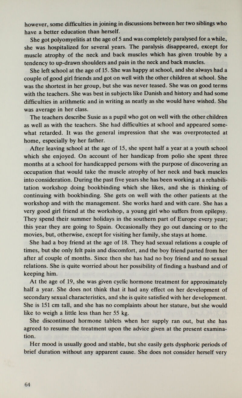 however, some difficulties in joining in discussions between her two siblings who have a better education than herself. She got polyomyelitis at the age of 5 and was completely paralysed for a while, she was hospitalized for several years. The paralysis disappeared, except for muscle atrophy of the neck and back muscles which has given trouble by a tendency to up-drawn shoulders and pain in the neck and back muscles. She left school at the age of 15. She was happy at school, and she always had a couple of good girl friends and got on well with the other children at school. She was the shortest in her group, but she was never teased. She was on good terms with the teachers. She was best in subjects like Danish and history and had some difficulties in arithmetic and in writing as neatly as she would have wished. She was average in her class. The teachers describe Susie as a pupil who got on well with the other children as well as with the teachers. She had difficulties at school and appeared some¬ what retarded. It was the general impression that she was overprotected at home, especially by her father. After leaving school at the age of 15, she spent half a year at a youth school which she enjoyed. On account of her handicap from polio she spent three months at a school for handicapped persons with the purpose of discovering an occupation that would take the muscle atrophy of her neck and back muscles into consideration. During the past five years she has been working at a rehabili¬ tation workshop doing bookbinding which she likes, and she is thinking of continuing with bookbinding. She gets on well with the other patients at the workshop and with the management. She works hard and with care. She has a very good girl friend at the workshop, a young girl who suffers from epilepsy. They spend their summer holidays in the southern part of Europe every year; this year they are going to Spain. Occasionally they go out dancing or to the movies, but, otherwise, except for visiting her family, she stays at home. She had a boy friend at the age of 18. They had sexual relations a couple of times, but she only felt pain and discomfort, and the boy friend parted from her after af couple of months. Since then she has had no boy friend and no sexual relations. She is quite worried about her possibility of finding a husband and of keeping him. At the age of 19, she was given cyclic hormone treatment for approximately half a year. She does not think that it had any effect on her development of secondary sexual characteristics, and she is quite satisfied with her development. She is 151 cm tall, and she has no complaints about her stature, but she would like to weigh a little less than her 55 kg. She discontinued hormone tablets when her supply ran out, but she has agreed to resume the treatment upon the advice given at the present examina¬ tion. Her mood is usually good and stable, but she easily gets dysphoric periods of brief duration without any apparent cause. She does not consider herself very 64
