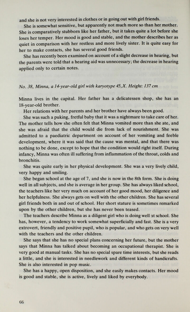 and she is not very interested in clothes or in going out with girl friends. She is somewhat sensitive, but apparently not much more so than her mother. She is comparatively stubborn like her father, but it takes quite a lot before she loses her temper. Her mood is good and stable, and the mother describes her as quiet in comparison with her restless and more lively sister. It is quite easy for her to make contacts, she has several good friends. She has recently been examined on account of a slight decrease in hearing, but the parents were told that a hearing aid was unnecessary; the decrease in hearing applied only to certain notes. No. 38, Minna, a 14-year-old girl with karyotype 45, X. Height: 137 cm Minna Uves in the capital. Her father has a delicatessen shop, she has an 18-year-old brother. Her relations with her parents and her brother have always been good. She was such a puking, fretful baby that it was a nightmare to take care of her. The mother tells how she often felt that Minna vomited more than she ate, and she was afraid that the child would die from lack of nourishment. She was admitted to a paediatric department on account of her vomiting and feeble development, where it was said that the cause was mental, and that there was nothing to be done, except to hope that the condition would right itself. During infancy, Minna was often ill suffering from inflammation of the throat, colds and bronchitis. She was quite early in her physical development. She was a very Hvely child, very happy and smiling. She began school at the age of 7, and she is now in the 8th form. She is doing well in all subjects, and she is average in her group. She has always liked school, the teachers like her very much on account of her good mood, her diligence and her helpfulness. She always gets on well with the other children. She has several girl friends both in and out of school. Her short stature is sometimes remarked upon by the other children, but she has never been teased. The teachers describe Minna as a dihgent girl who is doing well at school. She has, however, a tendency to work somewhat superficially and fast. She is a very extrovert, friendly and positive pupil, who is popular, and who gets on very well with the teachers and the other children. She says that she has no special plans concerning her future, but the mother says that Minna has talked about becoming an occupational therapist. She is very good at manual tasks. She has no special spare time interests, but she reads a little, and she is interested in needlework and different kinds of handicrafts. She is also interested in pop music. She has a happy, open disposition, and she easily makes contacts. Her mood is good and stable, she is active, lively and liked by everybody. 66