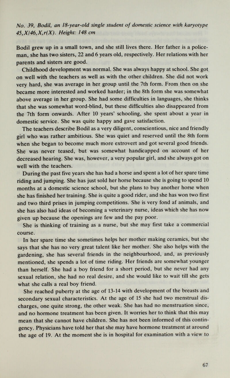 No. 39, Bodil, an 18-year-old single student of domestic science with karyotype 45,XI46,X,r(X). Height: 148 cm Bodil grew up in a small town, and she still lives there. Her father is a police¬ man, she has two sisters, 22 and 6 years old, respectively. Her relations with her parents and sisters are good. Childhood development was normal. She was always happy at school. She got on well with the teachers as well as with the other children. She did not work very hard, she was average in her group until the 7th form. From then on she became more interested and worked harder; in the 8th form she was somewhat above average in her group. She had some difficulties in languages, she thinks that she was somewhat word-blind, but these difficulties also disappeared from the 7th form onwards. After 10 years' schooling, she spent about a year in domestic service. She was quite happy and gave satisfaction. The teachers describe Bodil as a very diligent, conscientious, nice and friendly girl who was rather ambitious. She was quiet and reserved until the 8th form when she began to become much more extrovert and got several good friends. She was never teased, but was somewhat handicapped on account of her decreased hearing. She was, however, a very popular girl, and she always got on well with the teachers. During the past five years she has had a horse and spent a lot of her spare time riding and jumping. She has just sold her horse because she is going to spend 10 months at a domestic science school, but she plans to buy another horse when she has finished her training. She is quite a good rider, and she has won two first and two third prises in jumping competitions. She is very fond af animals, and she has also had ideas of becoming a veterinary nurse, ideas which she has now given up because the openings are few and the pay poor. She is thinking of training as a nurse, but she may first take a commercial course. In her spare time she sometimes helps her mother making ceramics, but she says that she has no very great talent like her mother. She also helps with the gardening, she has several friends in the neighbourhood, and, as previously mentioned, she spends a lot of time riding. Her friends are somewhat younger than herself. She had a boy friend for a short period, but she never had any sexual relation, she had no real desire, and she would like to wait till she gets what she calls a real boy friend. She reached puberty at the age of 13-14 with development of the breasts and secondary sexual characteristics. At the age of 15 she had two menstrual dis¬ charges, one quite strong, the other weak. She has had no menstruation since, and no hormone treatment has been given. It worries her to think that this may mean that she cannot have children. She has not been informed of this contin¬ gency. Physicians have told her that she may have hormone treatment at around the age of 19. At the moment she is in hospital for examination with a view to 67