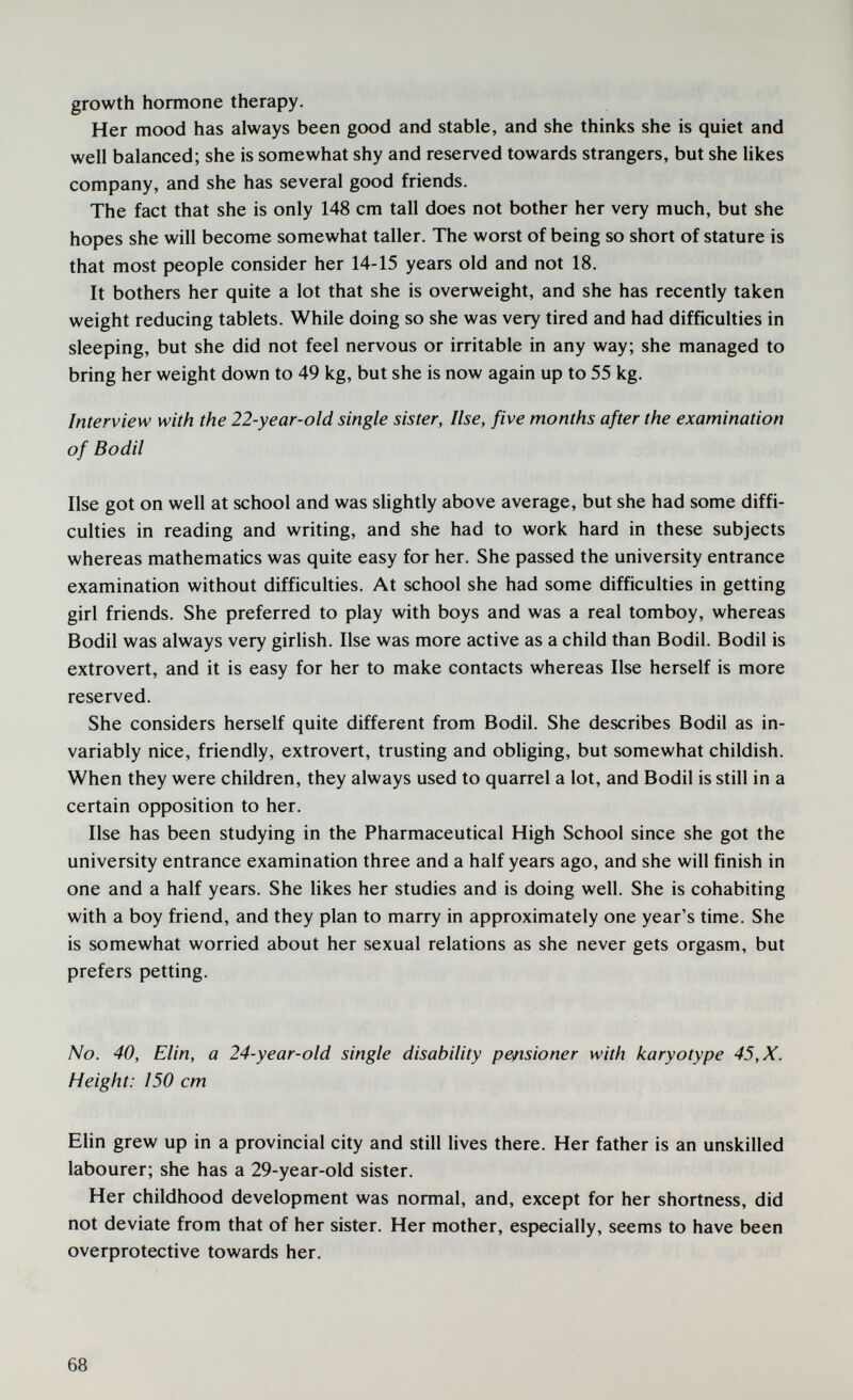 growth hormone therapy. Her mood has always been good and stable, and she thinks she is quiet and well balanced; she is somewhat shy and reserved towards strangers, but she likes company, and she has several good friends. The fact that she is only 148 cm tall does not bother her very much, but she hopes she will become somewhat taller. The worst of being so short of stature is that most people consider her 14-15 years old and not 18. It bothers her quite a lot that she is overweight, and she has recently taken weight reducing tablets. While doing so she was very tired and had difficulties in sleeping, but she did not feel nervous or irritable in any way; she managed to bring her weight down to 49 kg, but she is now again up to 55 kg. Interview with the 22-year-old single sister, Use, five months after the examination of Bodil Use got on well at school and was slightly above average, but she had some diffi¬ culties in reading and writing, and she had to work hard in these subjects whereas mathematics was quite easy for her. She passed the university entrance examination without difficulties. At school she had some difficulties in getting girl friends. She preferred to play with boys and was a real tomboy, whereas Bodil was always very girlish. Use was more active as a child than Bodil. Bodil is extrovert, and it is easy for her to make contacts whereas Use herself is more reserved. She considers herself quite different from Bodil. She describes Bodil as in¬ variably nice, friendly, extrovert, trusting and obliging, but somewhat childish. When they were children, they always used to quarrel a lot, and Bodil is still in a certain opposition to her. Use has been studying in the Pharmaceutical High School since she got the university entrance examination three and a half years ago, and she will finish in one and a half years. She likes her studies and is doing well. She is cohabiting with a boy friend, and they plan to marry in approximately one year's time. She is somewhat worried about her sexual relations as she never gets orgasm, but prefers petting. No. 40, Elin, a 24-year-old single disability pensioner with karyotype 45, X. Height: 150 cm Elin grew up in a provincial city and still lives there. Her father is an unskilled labourer; she has a 29-year-old sister. Her childhood development was normal, and, except for her shortness, did not deviate from that of her sister. Her mother, especially, seems to have been overprotective towards her. 68