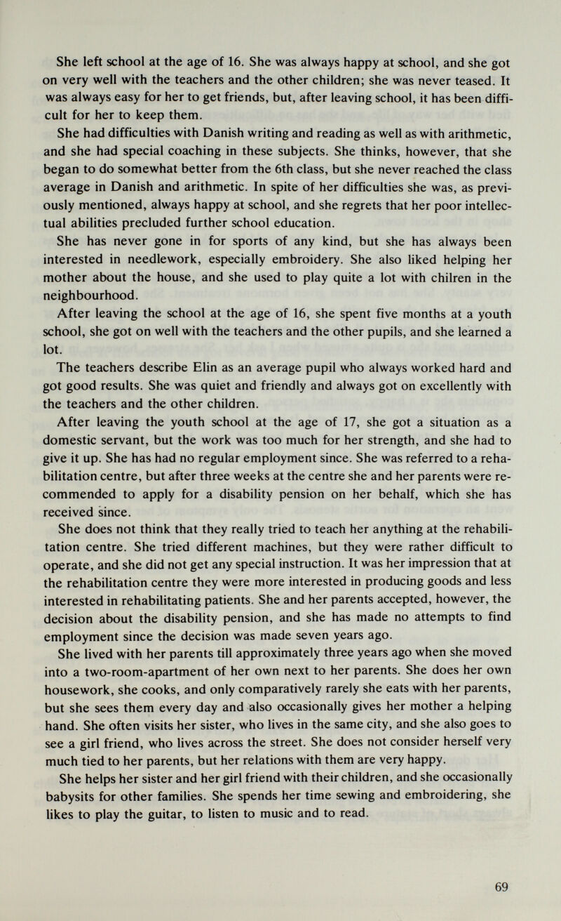 She left school at the age of 16. She was always happy at school, and she got on very well with the teachers and the other children; she was never teased. It was always easy for her to get friends, but, after leaving school, it has been diffi¬ cult for her to keep them. She had difficulties with Danish writing and reading as well as with arithmetic, and she had special coaching in these subjects. She thinks, however, that she began to do somewhat better from the 6th class, but she never reached the class average in Danish and arithmetic. In spite of her difficulties she was, as previ¬ ously mentioned, always happy at school, and she regrets that her poor intellec¬ tual abilities precluded further school education. She has never gone in for sports of any kind, but she has always been interested in needlework, especially embroidery. She also liked helping her mother about the house, and she used to play quite a lot with chilren in the neighbourhood. After leaving the school at the age of 16, she spent five months at a youth school, she got on well with the teachers and the other pupils, and she learned a lot. The teachers describe Elin as an average pupil who always worked hard and got good results. She was quiet and friendly and always got on excellently with the teachers and the other children. After leaving the youth school at the age of 17, she got a situation as a domestic servant, but the work was too much for her strength, and she had to give it up. She has had no regular employment since. She was referred to a reha¬ bilitation centre, but after three weeks at the centre she and her parents were re¬ commended to apply for a disability pension on her behalf, which she has received since. She does not think that they really tried to teach her anything at the rehabili¬ tation centre. She tried different machines, but they were rather difficult to operate, and she did not get any special instruction. It was her impression that at the rehabilitation centre they were more interested in producing goods and less interested in rehabilitating patients. She and her parents accepted, however, the decision about the disability pension, and she has made no attempts to find employment since the decision was made seven years ago. She lived with her parents till approximately three years ago when she moved into a two-room-apartment of her own next to her parents. She does her own housework, she cooks, and only comparatively rarely she eats with her parents, but she sees them every day and ^Iso occasionally gives her mother a helping hand. She often visits her sister, who lives in the same city, and she also goes to see a girl friend, who Hves across the street. She does not consider herself very much tied to her parents, but her relations with them are very happy. She helps her sister and her girl friend with their children, and she occasionally babysits for other families. She spends her time sewing and embroidering, she likes to play the guitar, to listen to music and to read. 69