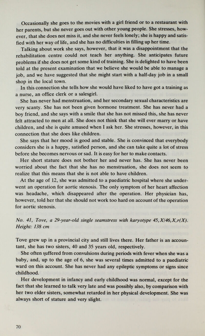 Occasionally she goes to the movies with a girl friend or to a restaurant with her parents, but she never goes out with other young people. She stresses, how¬ ever, that she does not miss it, and she never feels lonely; she is happy and satis¬ fied with her way of life, and she has no difficulties in filling up her time. Talking about work she says, however, that it was a disappointment that the rehabilitation centre could not teach her anything. She anticipates future problems if she does not get some kind of training. She is delighted to have been told at the present examination that we believe she would be able to manage a job, and we have suggested that she might start with a half-day job in a small shop in the local town. In this connection she tells how she would have liked to have got a training as a nurse, an office clerk or a salesgirl. She has never had menstruation, and her secondary sexual characteristics are very scanty. She has not been given hormone treatment. She has never had a boy friend, and she says with a smile that she has not missed this, she has never felt attracted to men at all. She does not think that she will ever marry or have children, and she is quite amused when I ask her. She stresses, however, in this connection that she does like children. She says that her mood is good and stable. She is convinced that everybody considers she is a happy, satisfied person, and she can take quite a lot of stress before she becomes nervous or sad. It is easy for her to make contacts. Her short stature does not bother her and never has. She has never been worried about the fact that she has no menstruation, she does not seem to realize that this means that she is not able to have children. At the age of 12, she was admitted to a paediatric hospital where she under¬ went an operation for aortic stenosis. The only symptom of her heart affection was headache, which disappeared after the operation. Her physician has, however, told her that she should not work too hard on account of the operation for aortic stenosis. No. 41, Tove, a 29-year-old single seamstress with karyotype 45,XI46,X,r(X). Height: 138 cm Tove grew up in a provincial city and still lives there. Her father is an accoun¬ tant, she has two sisters, 40 and 35 years old, respectively. She often suffered from convulsions during periods with fever when she was a baby, and, up to the age of 6, she was several times admitted to a paediatric ward on this account. She has never had any epileptic symptoms or signs since childhood. Her development in infancy and early childhood was normal, except for the fact that she learned to talk very late and was possibly also, by comparison with her two elder sisters, somewhat retarded in her physical development. She was always short of stature and very slight. 70