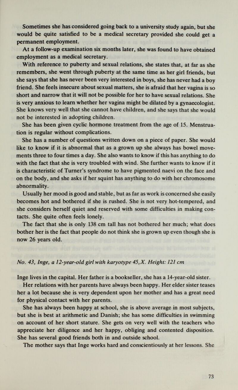 Sometimes she has considered going back to a university study again, but she would be quite satisfied to be a medical secretary provided she could get a permanent employment. At a follow-up examination six months later, she was found to have obtained employment as a medical secretary. With reference to puberty and sexual relations, she states that, at far as she remembers, she went through puberty at the same time as her girl friends, but she says that she has never been very interested in boys, she has never had a boy friend. She feels insecure about sexual matters, she is afraid that her vagina is so short and narrow that it will not be possible for her to have sexual relations. She is very anxious to leam whether her vagina might be dilated by a gynaecologist. She knows very well that she cannot have children, and she says that she would not be interested in adopting children. She has been given cyclic hormone treatment from the age of 15. Menstrua¬ tion is regular without complications. She has a number of questions written down on a piece of paper. She would like to know if it is abnormal that as a grown up she always has bowel move¬ ments three to four times a day. She also wants to know if this has anything to do with the fact that she is very troubled with wind. She further wants to know if it is characteristic of Turner's syndrome to have pigmented naevi on the face and on the body, and she asks if her squint has anything to do with her chromosome abnormality. Usually her mood is good and stable, but as far as work is concerned she easily becomes hot and bothered if she is rushed. She is not very hot-tempered, and she considers herself quiet and reserved with some difficulties in making con¬ tacts. She quite often feels lonely. The fact that she is only 138 cm tall has not bothered her much; what does bother her is the fact that people do not think she is grown up even though she is now 26 years old. No. 43, Inge, a 12-year-old girl with karyotype 45, X. Height: 121 cm Inge lives in the capital. Her father is a bookseller, she has a 14-year-old sister. Her relations with her parents have always been happy. Her elder sister teases her a lot because she is very dependent upon her mother and has a great need for physical contact with her parents. She has always been happy at school, she is above average in most subjects, but she is best at arithmetic and Danish; she has some difficulties in swimming on account of her short stature. She gets on very well with the teachers who appreciate her diligence and her happy, obliging and contented disposition. She has several good friends both in and outside school. The mother says that Inge works hard and conscientiously at her lessons. She 73
