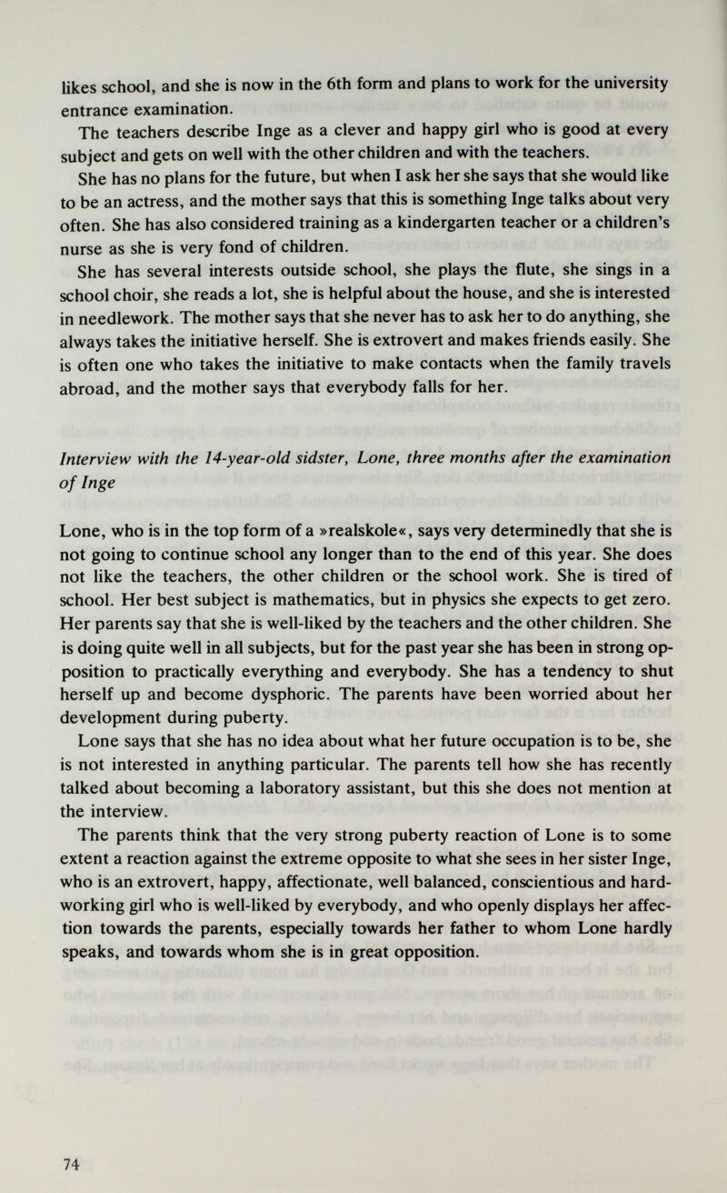 likes school, and she is now in the 6th form and plans to work for the university entrance examination. The teachers describe Inge as a clever and happy girl who is good at every subject and gets on well with the other children and with the teachers. She has no plans for the future, but when I ask her she says that she would like to be an actress, and the mother says that this is something Inge talks about very often. She has also considered training as a kindergarten teacher or a children's nurse as she is very fond of children. She has several interests outside school, she plays the flute, she sings in a school choir, she reads a lot, she is helpful about the house, and she is interested in needlework. The mother says that she never has to ask her to do anything, she always takes the initiative herself. She is extrovert and makes friends easily. She is often one who takes the initiative to make contacts when the family travels abroad, and the mother says that everybody falls for her. Interview with the 14-year-old sidster, Lone, three months after the examination of Inge Lone, who is in the top form of a »realskole«, says very determinedly that she is not going to continue school any longer than to the end of this year. She does not like the teachers, the other children or the school work. She is tired of school. Her best subject is mathematics, but in physics she expects to get zero. Her parents say that she is well-liked by the teachers and the other children. She is doing quite well in all subjects, but for the past year she has been in strong op¬ position to practically everything and everybody. She has a tendency to shut herself up and become dysphoric. The parents have been worried about her development during puberty. Lone says that she has no idea about what her future occupation is to be, she is not interested in anything particular. The parents tell how she has recently talked about becoming a laboratory assistant, but this she does not mention at the interview. The parents think that the very strong puberty reaction of Lone is to some extent a reaction against the extreme opposite to what she sees in her sister Inge, who is an extrovert, happy, affectionate, well balanced, conscientious and hard¬ working girl who is well-liked by everybody, and who openly displays her affec¬ tion towards the parents, especially towards her father to whom Lone hardly speaks, and towards whom she is in great opposition. 74