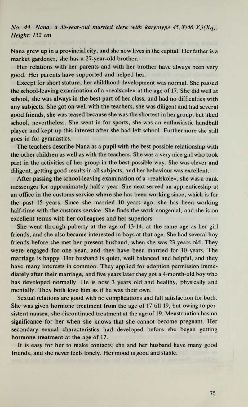 No. 44, Nana, a 35-year-old married clerk with karyotype 45,XI46,X,i(Xq). Height: 152 cm Nana grew up in a provincial city, and she now lives in the capital. Her father is a market gardener, she has a 27-year-old brother. Her relations with her parents and with her brother have always been very good. Her parents have supported and helped her. Except for short stature, her childhood development was normal. She passed the school-leaving examination of a »realskole« at the age of 17, She did well at school, she was always in the best part of her class, and had no difficulties with any subjects. She got on well with the teachers, she was diligent and had several good friends; she was teased because she was the shortest in her group, but Uked school, nevertheless. She went in for sports, she was an enthusiastic handball player and kept up this interest after she had left school. Furthermore she still goes in for gymnastics. The teachers describe Nana as a pupil with the best possible relationship with the other children as well as with the teachers. She was a very nice girl who took part in the activities of her group in the best possible way. She was clever and dihgent, getting good results in all subjects, and her behaviour was excellent. After passing the school-leaving examination of a »realskole«, she was a bank messenger for approximately half a year. She next served an apprenticeship at an office in the customs service where she has been working since, which is for the past 15 years. Since she married 10 years ago, she has been working half-time with the customs service. She finds the work congenial, and she is on excellent terms with her colleagues and her superiors. She went through puberty at the age of 13-14, at the same age as her girl friends, and she also became interested in boys at that age. She had several boy friends before she met her present husband, when she was 23 years old. They were engaged for one year, and they have been married for 10 years. The marriage is happy. Her husband is quiet, well balanced and helpful, and they have many interests in common. They applied for adoption permission imme¬ diately after their marriage, and five years later they got a 4-month-old boy who has developed normally. He is now 3 years old and healthy, physically and mentally. They both love him as if he was their own. Sexual relations are good with no complications and full satisfaction for both. She was given hormone treatment from the age of 17 till 19, but owing to per¬ sistent nausea, she discontinued treatment at the age of 19. Menstruation has no significance for her when she knows that she cannot become pregnant. Her secondary sexual characteristics had developed before she began getting hormone treatment at the age of 17. It is easy for her to make contacts; she and her husband have many good friends, and she never feels lonely. Her mood is good and stable. 75