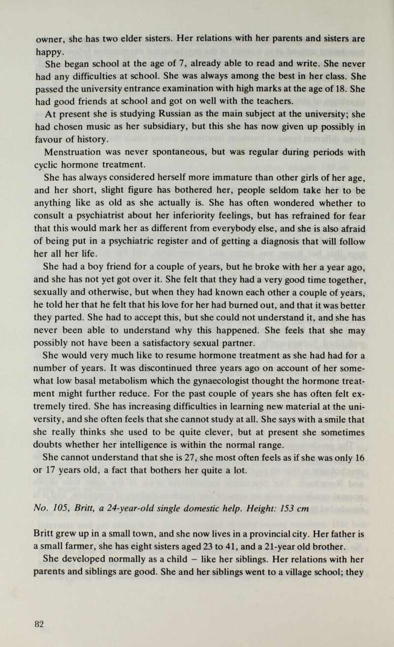 owner, she has two elder sisters. Her relations with her parents and sisters are happy. She began school at the age of 7, already able to read and write. She never had any difficulties at school. She was always among the best in her class. She passed the university entrance examination with high marks at the age of 18. She had good friends at school and got on well with the teachers. At present she is studying Russian as the main subject at the university; she had chosen music as her subsidiary, but this she has now given up possibly in favour of history. Menstruation was never spontaneous, but was regular during periods with cyclic hormone treatment. She has always considered herself more immature than other girls of her age, and her short, slight figure has bothered her, people seldom take her to be anything like as old as she actually is. She has often wondered whether to consult a psychiatrist about her inferiority feelings, but has refrained for fear that this would mark her as different from everybody else, and she is also afraid of being put in a psychiatric register and of getting a diagnosis that will follow her all her life. She had a boy friend for a couple of years, but he broke with her a year ago, and she has not yet got over it. She felt that they had a very good time together, sexually and otherwise, but when they had known each other a couple of years, he told her that he felt that his love for her had burned out, and that it was better they parted. She had to accept this, but she could not understand it, and she has never been able to understand why this happened. She feels that she may possibly not have been a satisfactory sexual partner. She would very much like to resume hormone treatment as she had had for a number of years. It was discontinued three years ago on account of her some¬ what low basal metabolism which the gynaecologist thought the hormone treat¬ ment might further reduce. For the past couple of years she has often felt ex¬ tremely tired. She has increasing difficulties in learning new material at the uni¬ versity, and she often feels that she cannot study at all. She says with a smile that she really thinks she used to be quite clever, but at present she sometimes doubts whether her intelligence is within the normal range. She cannot understand that she is 27, she most often feels as if she was only 16 or 17 years old, a fact that bothers her quite a lot. No. 105, Britt, a 24-year-old single domestic help. Height: 153 cm wi Britt grew up in a small town, and she now lives in a provincial city. Her father is a small farmer, she has eight sisters aged 23 to 41, and a 21-year old brother. She developed normally as a child — Hke her sibUngs. Her relations with her parents and siblings are good. She and her siblings went to a village school; they 82
