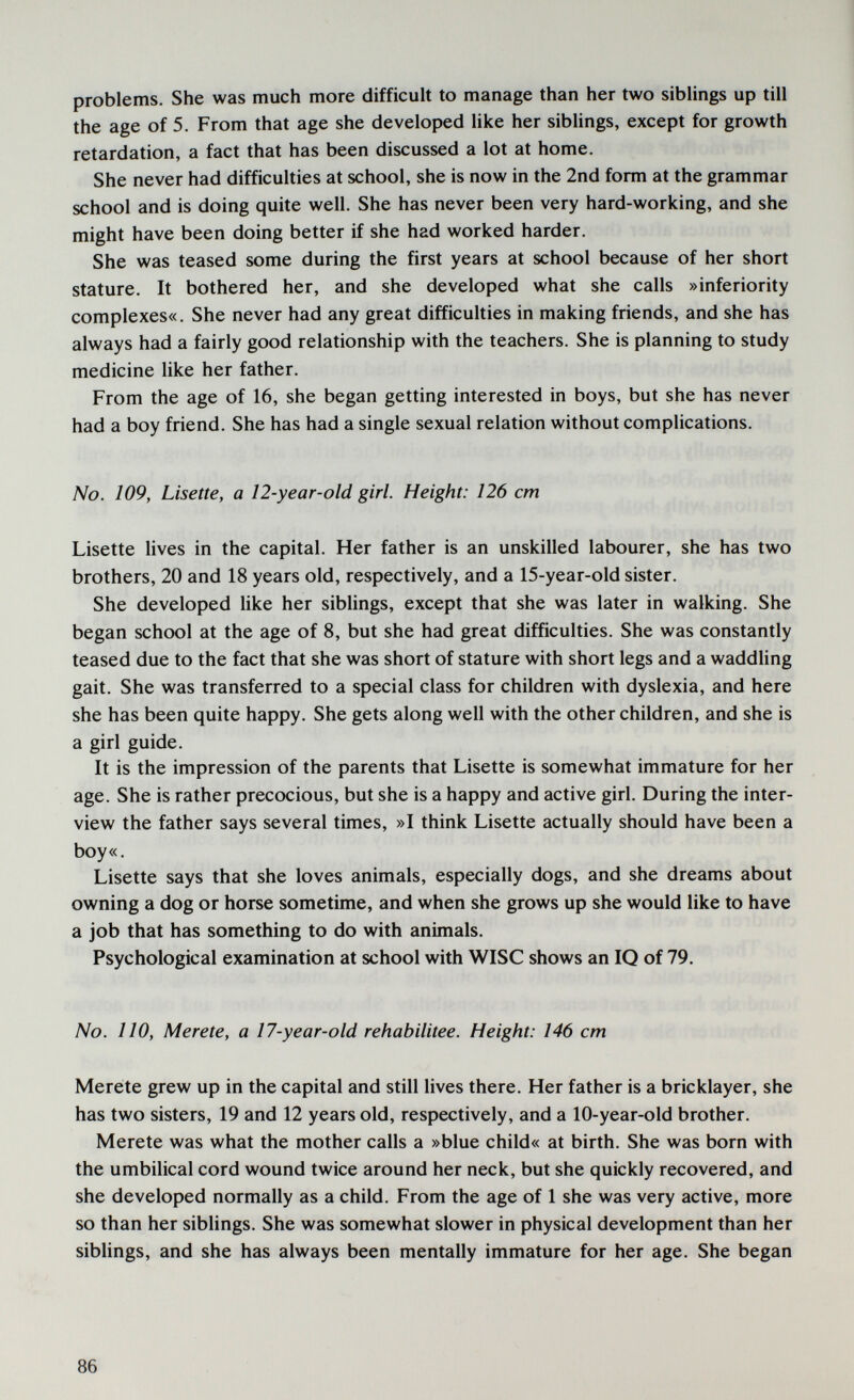 problems. She was much more difficult to manage than her two siblings up till the age of 5. From that age she developed like her siblings, except for growth retardation, a fact that has been discussed a lot at home. She never had difficulties at school, she is now in the 2nd form at the grammar school and is doing quite well. She has never been very hard-working, and she might have been doing better if she had worked harder. She was teased some during the first years at school because of her short stature. It bothered her, and she developed what she calls »inferiority complexes«. She never had any great difficulties in making friends, and she has always had a fairly good relationship with the teachers. She is planning to study medicine like her father. From the age of 16, she began getting interested in boys, but she has never had a boy friend. She has had a single sexual relation without complications. No. 109, Lisette, a 12-year-old girl. Height: 126 cm Lisette lives in the capital. Her father is an unskilled labourer, she has two brothers, 20 and 18 years old, respectively, and a 15-year-old sister. She developed like her siblings, except that she was later in walking. She began school at the age of 8, but she had great difficulties. She was constantly teased due to the fact that she was short of stature with short legs and a waddUng gait. She was transferred to a special class for children with dyslexia, and here she has been quite happy. She gets along well with the other children, and she is a girl guide. It is the impression of the parents that Lisette is somewhat immature for her age. She is rather precocious, but she is a happy and active girl. During the inter¬ view the father says several times, »I think Lisette actually should have been a boy«. Lisette says that she loves animals, especially dogs, and she dreams about owning a dog or horse sometime, and when she grows up she would like to have a job that has something to do with animals. Psychological examination at school with WISC shows an IQ of 79. No. 110, Merete, a 17-year-old rehabilitee. Height: 146 cm Meréte grew up in the capital and still lives there. Her father is a bricklayer, she has two sisters, 19 and 12 years old, respectively, and a 10-year-old brother. Merete was what the mother calls a »blue child« at birth. She was born with the umbilical cord wound twice around her neck, but she quickly recovered, and she developed normally as a child. From the age of 1 she was very active, more so than her siblings. She was somewhat slower in physical development than her siblings, and she has always been mentally immature for her age. She began 86