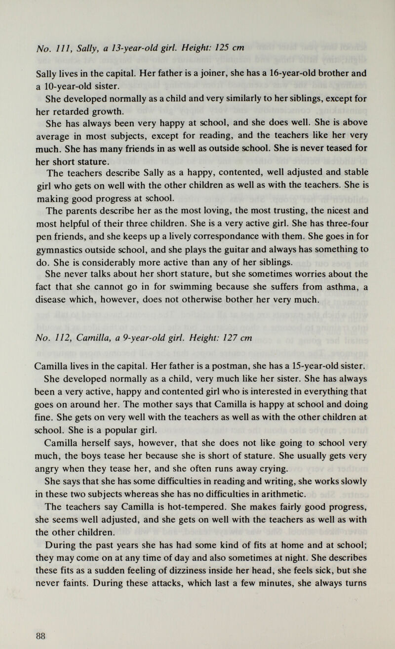 No. Ill, Sally, a 13-year-old girl. Height: 125 cm Sally lives in the capital. Her father is a joiner, she has a 16-year-old brother and a 10-year-old sister. She developed normally as a child and very similarly to her siblings, except for her retarded growth. She has always been very happy at school, and she does well. She is above average in most subjects, except for reading, and the teachers like her very much. She has many friends in as well as outside school. She is never teased for her short stature. The teachers describe Sally as a happy, contented, well adjusted and stable girl who gets on well with the other children as well as with the teachers. She is making good progress at school. The parents describe her as the most loving, the most trusting, the nicest and most helpful of their three children. She is a very active girl. She has three-four pen friends, and she keeps up a lively correspondance with them. She goes in for gymnastics outside school, and she plays the guitar and always has something to do. She is considerably more active than any of her siblings. She never talks about her short stature, but she sometimes worries about the fact that she cannot go in for swimming because she suffers from asthma, a disease which, however, does not otherwise bother her very much. No. 112, Camilla, a 9-year-old girl. Height: 127 cm Camilla lives in the capital. Her father is a postman, she has a 15-year-old sister. She developed normally as a child, very much like her sister. She has always been a very active, happy and contented girl who is interested in everything that goes on around her. The mother says that Camilla is happy at school and doing fine. She gets on very well with the teachers as well as with the other children at school. She is a popular girl. Camilla herself says, however, that she does not like going to school very much, the boys tease her because she is short of stature. She usually gets very angry when they tease her, and she often runs away crying. She says that she has some difficulties in reading and writing, she works slowly in these two subjects whereas she has no difficulties in arithmetic. The teachers say Camilla is hot-tempered. She makes fairly good progress, she seems well adjusted, and she gets on well with the teachers as well as with the other children. During the past years she has had some kind of fits at home and at school; they may come on at any time of day and also sometimes at night. She describes these fits as a sudden feeling of dizziness inside her head, she feels sick, but she never faints. During these attacks, which last a few minutes, she always turns 88