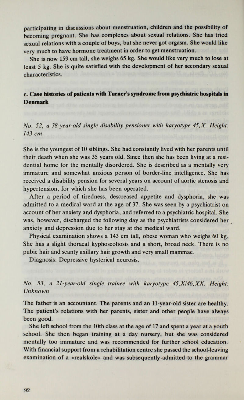 participating in discussions about menstruation, children and the possibility of becoming pregnant. She has complexes about sexual relations. She has tried sexual relations with a couple of boys, but she never got orgasm. She would like very much to have hormone treatment in order to get menstruation. She is now 159 cm tall, she weighs 65 kg. She would like very much to lose at least 5 kg. She is quite satisfied with the development of her secondary sexual characteristics. c. Case histories of patients with Turner's syndrome from psychiatric hospitals in Denmark No. 52, a 38-year-old single disability pensioner with karyotype 45,X. Height: 143 cm She is the youngest of 10 siblings. She had constantly lived with her parents until their death when she was 35 years old. Since then she has been living at a resi¬ dential home for the mentally disordered. She is described as a mentally very immature and somewhat anxious person of border-line intelligence. She has received a disability pension for several years on account of aortic stenosis and hypertension, for which she has been operated. After a period of tiredness, descreased appetite and dysphoria, she was admitted to a medical ward at the age of 37. She was seen by a psychiatrist on account of her anxiety and dysphoria, and referred to a psychiatric hospital. She was, however, discharged the following day as the psychiatrists considered her ^ anxiety and depression due to her stay at the medical ward. Physical examination shows a 143 cm tall, obese woman who weighs 60 kg. She has a slight thoracal kyphoscoliosis and a short, broad neck. There is no pubic hair and scanty axillary hair growth and very small mammae. Diagnosis: Depressive hysterical neurosis. No. 53, a 21-year-old single trainee with karyotype 45,XI46,XX. Height: Unknown The father is an accountant. The parents and an 11-year-old sister are healthy. The patient's relations with her parents, sister and other people have always been good. She left school from the 10th class at the age of 17 and spent a year at a youth school. She then began training at a day nursery, but she was considered mentally too immature and was recommended for further school education. With financial support from a rehabilitation centre she passed the school-leaving examination of a »realskole« and was subsequently admitted to the grammar 92