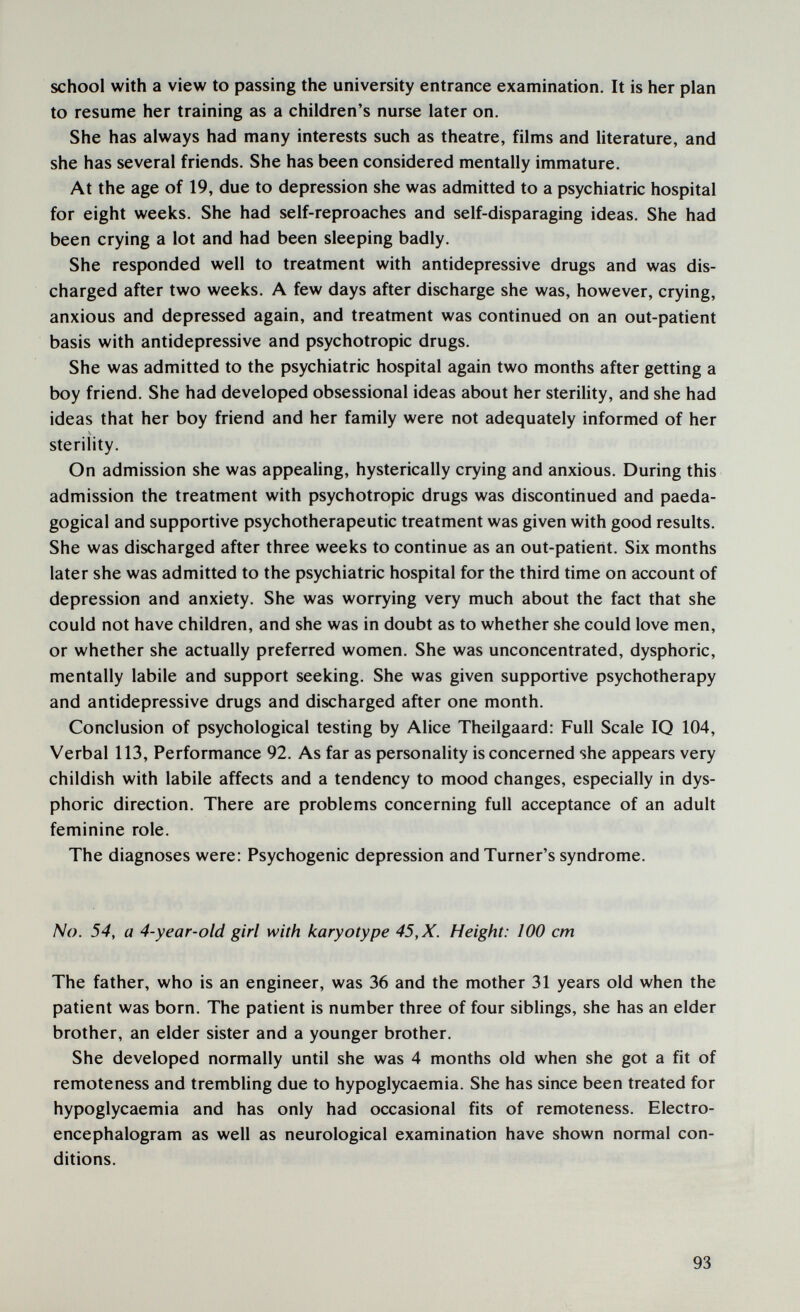 school with a view to passing the university entrance examination. It is her plan to resume her training as a children's nurse later on. She has always had many interests such as theatre, films and literature, and she has several friends. She has been considered mentally immature. At the age of 19, due to depression she was admitted to a psychiatric hospital for eight weeks. She had self-reproaches and self-disparaging ideas. She had been crying a lot and had been sleeping badly. She responded well to treatment with antidepressive drugs and was dis¬ charged after two weeks. A few days after discharge she was, however, crying, anxious and depressed again, and treatment was continued on an out-patient basis with antidepressive and psychotropic drugs. She was admitted to the psychiatric hospital again two months after getting a boy friend. She had developed obsessional ideas about her sterility, and she had ideas that her boy friend and her family were not adequately informed of her sterility. On admission she was appealing, hysterically crying and anxious. During this admission the treatment with psychotropic drugs was discontinued and paeda- gogical and supportive psychotherapeutic treatment was given with good results. She was discharged after three weeks to continue as an out-patient. Six months later she was admitted to the psychiatric hospital for the third time on account of depression and anxiety. She was worrying very much about the fact that she could not have children, and she was in doubt as to whether she could love men, or whether she actually preferred women. She was unconcentrated, dysphoric, mentally labile and support seeking. She was given supportive psychotherapy and antidepressive drugs and discharged after one month. Conclusion of psychological testing by Alice Theilgaard; Full Scale IQ 104, Verbal 113, Performance 92. As far as personality is concerned she appears very childish with labile affects and a tendency to mood changes, especially in dys¬ phoric direction. There are problems concerning full acceptance of an adult feminine role. The diagnoses were: Psychogenic depression and Turner's syndrome. No. 54, a 4-year-old girl with karyotype 45, X. Height: 100 cm The father, who is an engineer, was 36 and the mother 31 years old when the patient was born. The patient is number three of four siblings, she has an elder brother, an elder sister and a younger brother. She developed normally until she was 4 months old when she got a fit of remoteness and trembhng due to hypoglycaemia. She has since been treated for hypoglycaemia and has only had occasional fits of remoteness. Electro¬ encephalogram as well as neurological examination have shown normal con¬ ditions. 93
