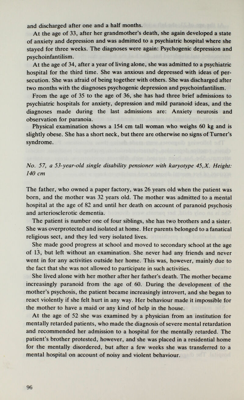 and discharged after one and a half months. At the age of 33, after her grandmother's death, she again developed a state of anxiety and depression and was admitted to a psychiatric hospital where she stayed for three weeks. The diagnoses were again: Psychogenic depression and psychoinfantilism. At the age of 34, after a year of Uving alone, she was admitted to a psychiatric hospital for the third time. She was anxious and depressed with ideas of per¬ secution. She was afraid of being together with others. She was discharged after two months with the diagnoses psychogenic depression and psychoinfantilism. From the age of 35 to the age of 36, she has had three brief admissions to psychiatric hospitals for anxiety, depression and mild paranoid ideas, and the diagnoses made during the last admissions are: Anxiety neurosis and observation for paranoia. Physical examination shows a 154 cm tall woman who weighs 60 kg and is slightly obese. She has a short neck, but there are otherwise no signs of Turner's syndrome. No. 57, a 53-year-old single disability pensioner with karyotype 45, X. Height: 140 cm The father, who owned a paper factory, was 26 years old when the patient was born, and the mother was 32 years old. The mother was admitted to a mental hospital at the age of 82 and until her death on account of paranoid psychosis and arteriosclerotic dementia. The patient is number one of four siblings, she has two brothers and a sister. She was oveфrotected and isolated at home. Her parents belonged to a fanatical religious sect, and they led very isolated lives. She made good progress at school and moved to secondary school at the age of 13, but left without an examination. She never had any friends and never went in for any activities outside her home. This was, however, mainly due to the fact that she was not allowed to participate in such activities. She lived alone with her mother after her father's death. The mother became increasingly paranoid from the age of 60. During the development of the mother's psychosis, the patient became increasingly introvert, and she began to react violently if she felt hurt in any way. Her behaviour made it impossible for the mother to have a maid or any kind of help in the house. At the age of 52 she was examined by a physician from an institution for mentally retarded patients, who made the diagnosis of severe mental retardation and recommended her admission to a hospital for the mentally retarded. The patient's brother protested, however, and she was placed in a residential home for the mentally disordered, but after a few weeks she was transferred to a mental hospital on account of noisy and violent behaviour. 96