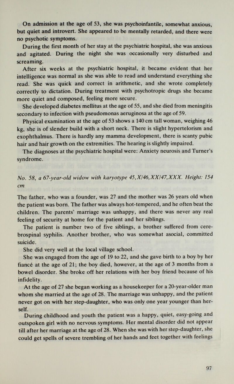 On admission at the age of 53, she was psychoinfantile, somewhat anxious, but quiet and introvert. She appeared to be mentally retarded, and there were no psychotic symptoms. During the first month of her stay at the psychiatric hospital, she was anxious and agitated. During the night she was occasionally very disturbed and screaming. After six weeks at the psychiatric hospital, it became evident that her intelligence was normal as she was able to read and understand everything she read. She was quick and correct in arithmetic, and she wrote completely correctly to dictation. During treatment with psychotropic drugs she became more quiet and composed, feeling more secure. She developed diabetes mellitus at the age of 55, and she died from meningitis secondary to infection with Pseudomonas aeruginosa at the age of 59. Physical examination at the age of 53 shows a 140 cm tall woman, weighing 46 kg, she is of slender build with a short neck. There is slight hypertelorism and exophthalmus. There is hardly any mamma development, there is scanty pubic hair and hair growth on the extremities. The hearing is slightly impaired. The diagnoses at the psychiatric hospital were: Anxiety neurosis and Turner's syndrome. No. 58, a 67-year-old widow with karyotype 45,XI46,XXI47,XXX. Height: 154 cm The father, who was a founder, was 27 and the mother was 26 years old when the patient was born. The father was always hot-tempered, and he often beat the children. The parents' marriage was unhappy, and there was never any real feeling of security at home for the patient and her siblings. The patient is number two of five siblings, a brother suffered from cere¬ brospinal syphilis. Another brother, who was somewhat asocial, committed suicide. She did very well at the local village school. She was engaged from the age of 19 to 22, and she gave birth to a boy by her fiancé at the age of 21; the boy died, however, at the age of 3 months from a bowel disorder. She broke off her relations with her boy friend because of his infidelity. At the age of 27 she began working as a housekeeper for a 20-year-older man whom she married at the age of 28. The marriage was unhappy, and the patient never got on with her step-daughter, who was only one year younger than her¬ self. During childhood and youth the patient was a happy, quiet, easy-going and outspoken girl with no nervous symptoms. Her mental disorder did not appear till after her marriage at the age of 28. When she was with her step-daughter, she could get spells of severe trembling of her hands and feet together with feelings 97